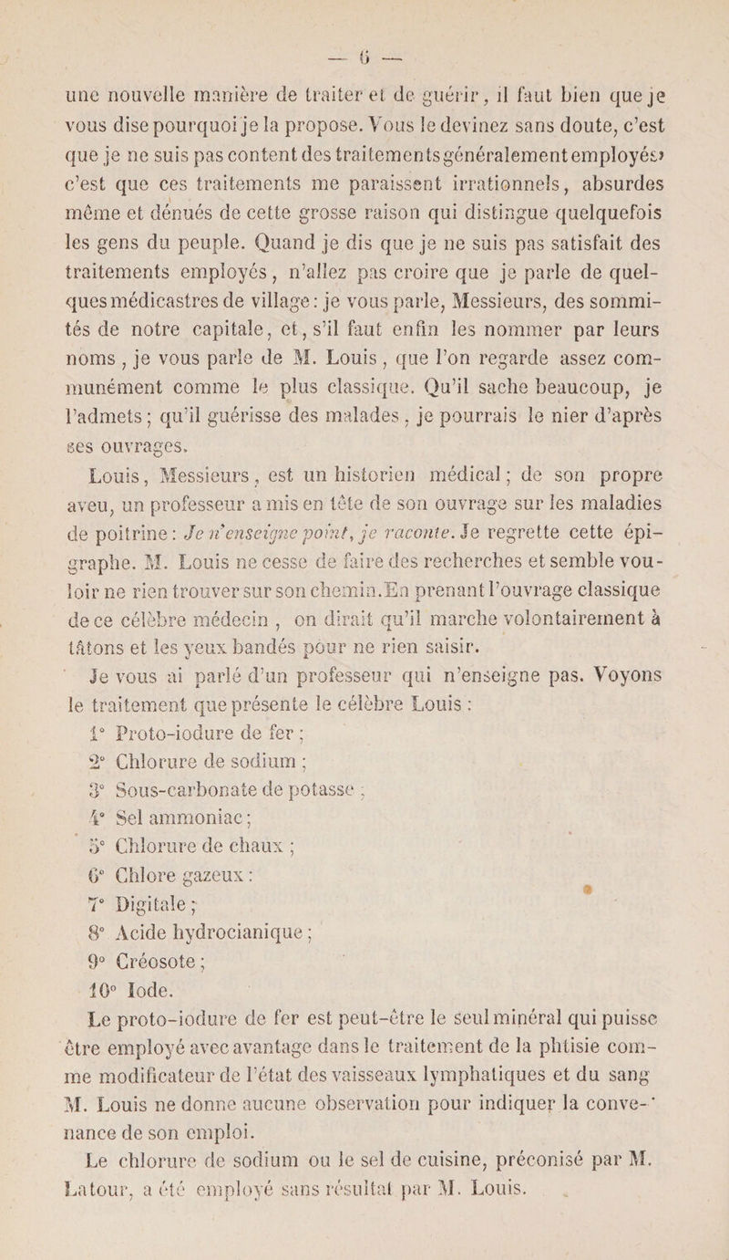 ü une nouvelle manière de traiter et de guérir, il faut bien que je vous dise pourquoi je la propose. Vous le devinez sans doute, c’est que je ne suis pas content des traitements généralement employés? c’est que ces traitements me paraissent irrationnels, absurdes \ même et dénués de cette grosse raison qui distingue quelquefois les gens du peuple. Quand je dis que je ne suis pas satisfait des traitements employés , n’allez pas croire que je parle de quel¬ ques médicastres de village : je vous parle, Messieurs, des sommi¬ tés de notre capitale, et, s’il faut enfin les nommer par leurs noms , je vous parle de M. Louis, que l’on regarde assez com¬ munément comme le plus classique. Qu’il sache beaucoup, je l’admets ; qu’il guérisse des malades , je pourrais le nier d’après ses ouvrages. Louis, Messieurs , est un historien médical ; de son propre aveu, un professeur a mis en tête de son ouvrage sur les maladies de poitrine: Je nenseigne point, je raconte. Je regrette cette épi¬ graphe. M. Louis ne cesse de faire des recherches et semble vou¬ loir ne rien trouver sur son chemin.En prenant l’ouvrage classique de ce célèbre médecin , on dirait qu’il marche volontairement à tâtons et les yeux bandés pour ne rien saisir. le vous ai parié d’un professeur qui n’enseigne pas. Voyons le traitement que présente le célèbre Louis : 1° Proto-iodure de fer ; 2° Chlorure de sodium ; 3° Sous-carbonate de potasse ; 4° Sel ammoniac ; 5° Chlorure de chaux ; fi° Chlore gazeux : T Digitale; 8° Acide hydrocianique ; 9° Créosote ; 10° Iode. Le proto-iodure de fer est peut-être le seul minéral qui puisse être employé avec avantage dans le traitement de la phtisie com¬ me modificateur de l’état des vaisseaux lymphatiques et du sang M. Louis ne donne aucune observation pour indiquer la couve- ' nance de son emploi. Le chlorure de sodium ou le sel de cuisine, préconisé par M. Latour, a été employé sans résultat par M. Louis.