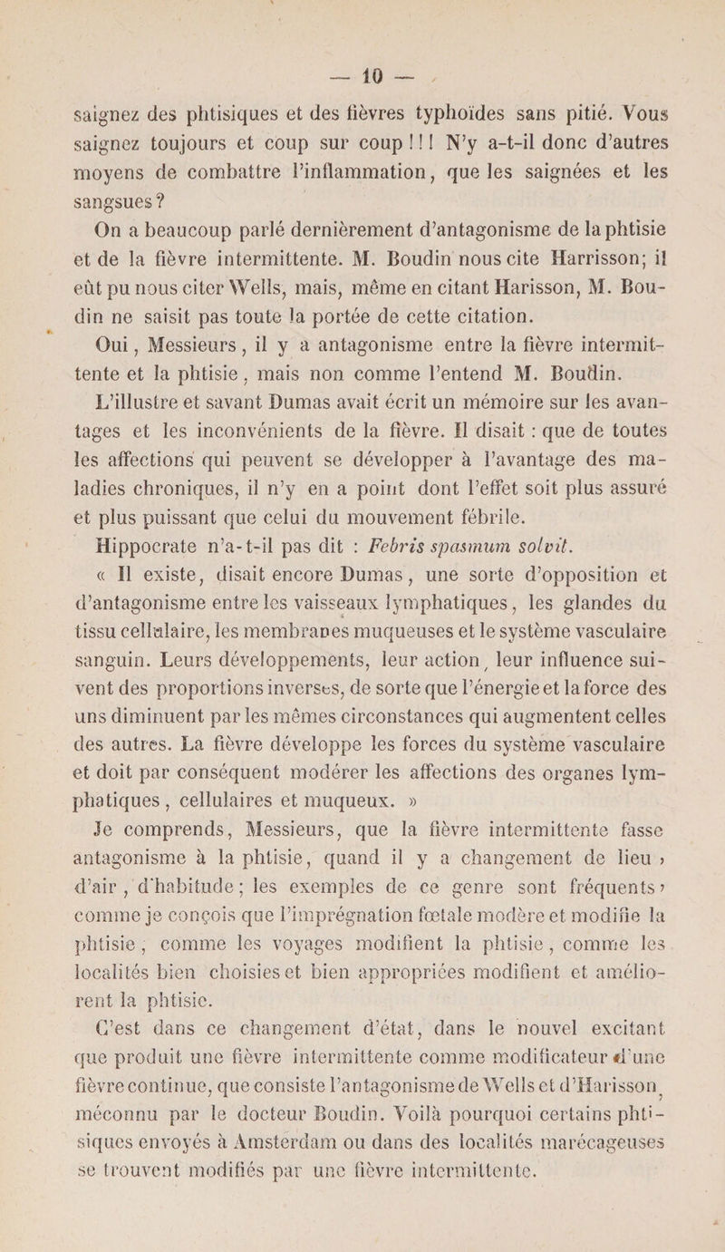 saignez des phtisiques et des fièvres typhoïdes sans pitié. Vous saignez toujours et coup sur coup ! ! ! N’y a-t-il donc d’autres moyens de combattre l’inflammation, que les saignées et les sangsues ? On a beaucoup parlé dernièrement d’antagonisme de la phtisie et de la fièvre intermittente. M. Boudin nous cite Harrisson; il eût pu nous citer Wells, mais, même en citant Harisson, M. Bou¬ din ne saisit pas toute la portée de cette citation. Oui, Messieurs, il y a antagonisme entre la fièvre intermit¬ tente et la phtisie, mais non comme l’entend M. Boudin. L’illustre et savant Dumas avait écrit un mémoire sur les avan¬ tages et les inconvénients de la fièvre. Il disait : que de toutes les affections qui peuvent se développer à l’avantage des ma¬ ladies chroniques, il n’y en a point dont l’effet soit plus assuré et plus puissant que celui du mouvement fébrile. Hippocrate n’a-t-il pas dit : Febris spasmum solvü. « Il existe, disait encore Dumas, une sorte d’opposition et d’antagonisme entre les vaisseaux lymphatiques, les glandes du tissu cellulaire, les membranes muqueuses et le système vasculaire sanguin. Leurs développements, leur action/ leur influence sui¬ vent des proportions inversas, de sorte que l’énergie et la force des uns diminuent par les mêmes circonstances qui augmentent celles des autres. La fièvre développe les forces du système vasculaire et doit par conséquent modérer les affections des organes lym¬ phatiques, cellulaires et muqueux. » Je comprends, Messieurs, que la fièvre intermittente fasse antagonisme à la phtisie, quand il y a changement de lieu ? d’air, d'habitude; les exemples de ce genre sont fréquents? comme je conçois que l’imprégnation fœtale modère et modifie la phtisie , comme les voyages modifient la phtisie, comme les localités bien choisies et bien appropriées modifient et amélio¬ rent la phtisie. C’est dans ce changement d’état, dans le nouvel excitant que produit une fièvre intermittente comme modificateur «Tune fièvre continue, que consiste l’antagonisme de Wells et d’Harisson. méconnu par le docteur Boudin. Voilà pourquoi certains phti¬ siques envoyés à Amsterdam ou dans des localités marécageuses se trouvent modifiés par une fièvre intermittente.