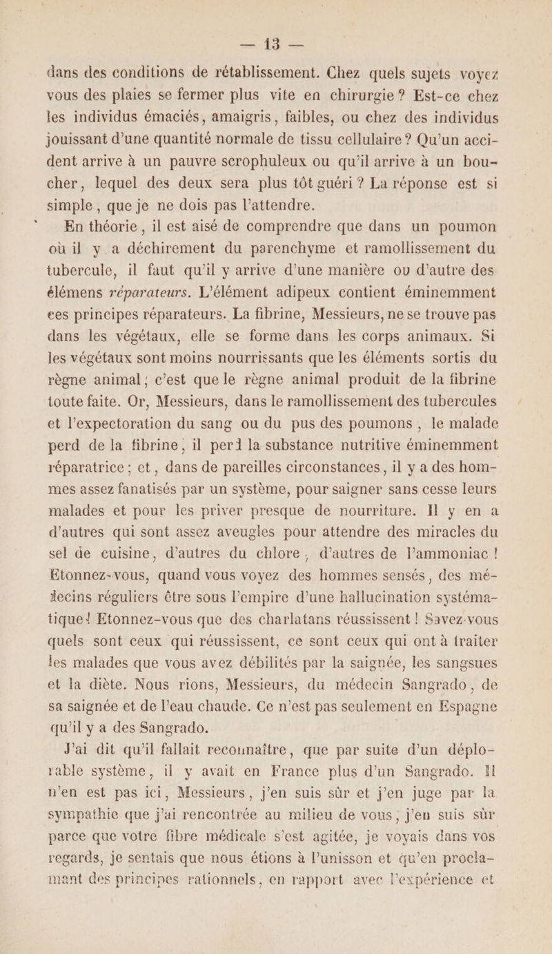 dans des conditions de rétablissement. Chez quels sujets voyez vous des plaies se fermer plus vite en chirurgie ? Est-ce chez les individus émaciés, amaigris, faibles, ou chez des individus jouissant d’une quantité normale de tissu cellulaire? Qu’un acci¬ dent arrive à un pauvre scrophuleux ou qu’il arrive à un bou¬ cher, lequel des deux sera plus tôt guéri ? La réponse est si simple, que je ne dois pas l’attendre. En théorie , il est aisé de comprendre que dans un poumon ou il y a déchirement du parenchyme et ramollissement du tubercule, il faut qu’il y arrive d’une manière ou d’autre des élémens réparateurs. L’élément adipeux contient éminemment ces principes réparateurs. La fibrine, Messieurs, ne se trouve pas dans les végétaux, elle se forme dans les corps animaux. Si les végétaux sont moins nourrissants que les éléments sortis du règne animal; c’est que le règne animal produit de la fibrine toute faite. Or, Messieurs, dans le ramollissement des tubercules et l’expectoration du sang ou du pus des poumons , le malade perd delà fibrine, il perd la substance nutritive éminemment réparatrice ; et, dans de pareilles circonstances, il y a des hom¬ mes assez fanatisés par un système, pour saigner sans cesse leurs malades et pour les priver presque de nourriture. Il y en a d’autres qui sont assez aveugles pour attendre des miracles du sel de cuisine, d’autres du chlore- d’autres de l’ammoniac! Etonnez- vous, quand vous voyez des hommes sensés, des mé¬ decins réguliers être sous l’empire d’une hallucination systéma¬ tique! Etonnez-vous que des charlatans réussissent! Savez vous quels sont ceux qui réussissent, ce sont ceux qui ont à traiter les malades que vous avez débilités par la saignée, les sangsues et la diète. Nous rions, Messieurs, du médecin Sangrado, de sa saignée et de l’eau chaude. Ce n’est pas seulement en Espagne qu’il y a des Sangrado. J’ai dit qu’il fallait reconnaître, que par suite d’un déplo¬ rable système, il y avait en France plus d’un Sangrado. Il n’en est pas ici, Messieurs, j’en suis sûr et j’en juge par la sympathie que j’ai rencontrée au milieu de vous , j’en suis sûr parce que votre fibre médicale s’est agitée, je voyais dans vos regards, je sentais que nous étions à l’unisson et qu’en procla¬ mant des principes rationnels, en rapport avec l’expérience et