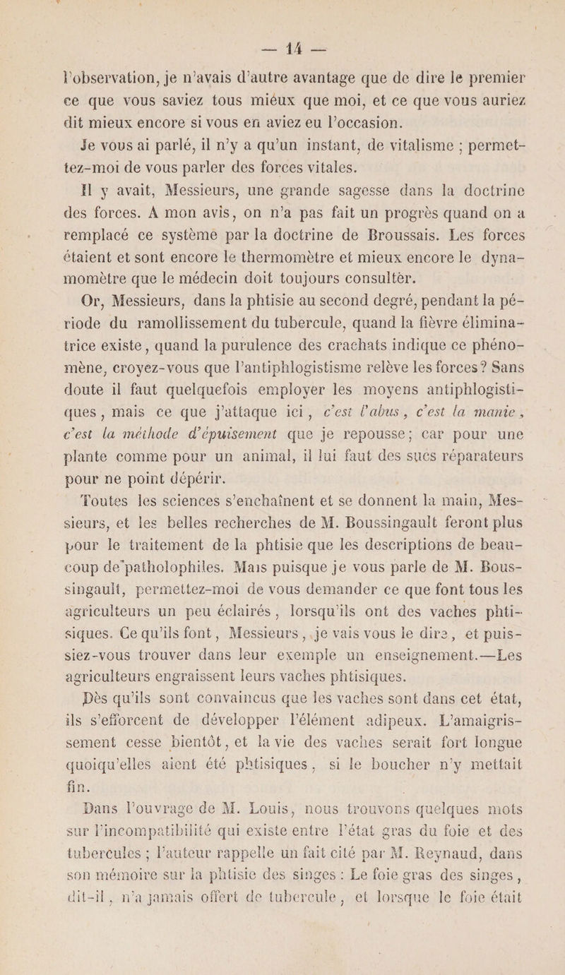 l’observation, je n’avais d’autre avantage que de dire le premier ce que vous saviez tous mieux que moi, et ce que vous auriez dit mieux encore si vous en aviez eu l’occasion. le vous ai parlé, il n’y a qu’un instant, de vitalisme ; permet- tez-moi de vous parler des forces vitales. 11 y avait, Messieurs, une grande sagesse dans la doctrine des forces. À mon avis, on n’a pas fait un progrès quand on a remplacé ce système par la doctrine de Broussais. Les forces étaient et sont encore le thermomètre et mieux encore le dyna¬ momètre que le médecin doit toujours consulter. Or, Messieurs, dans la phtisie au second degré, pendant la pé¬ riode du ramollissement du tubercule, quand la fièvre élimina- trice existe, quand la purulence des crachats indique ce phéno¬ mène, croyez-vous que l’antiphlogistisme relève les forces? Sans doute il faut quelquefois employer les moyens antiphlogisti¬ ques , mais ce que j’attaque ici , c’esî l'abus, c’est la manie, c’est la méthode d’épuisement que je repousse ; car pour une plante comme pour un animal, il lui faut des sucs réparateurs pour ne point dépérir. Toutes les sciences s’enchaînent et se donnent la main, Mes¬ sieurs, et les belles recherches de M. Boussingault feront plus pour le traitement de la phtisie que les descriptions de beau¬ coup de’patholophiles. Mais puisque je vous parle de M. Bous¬ singault, permettez-moi de vous demander ce que font tous les agriculteurs un peu éclairés , lorsqu’ils ont des vaches phti¬ siques. Ce qu’ils font, Messieurs , je vais vous le dire, et puis¬ siez-vous trouver dans leur exemple un enseignement.—Les agriculteurs engraissent leurs vaches phtisiques. ,Dès qu’ils sont convaincus que les vaches sont dans cet état, ils s’efforcent de développer l’élément adipeux. L’amaigris¬ sement cesse bientôt, et la vie des vaches serait fort longue quoiqu’elles aient été phtisiques , si le boucher n’y mettait fin. Dans l’ouvrage de M. Louis, nous trouvons quelques mots sur l’incompatibilité qui existe entre l’état gras du foie et des tubercules ; l’auteur rappelle un fait cité par M. Reynaud, dans son mémoire sur la phtisie des singes : Le foie gras des singes , dit-il, n’a jamais offert de tubercule, et lorsque le foie était