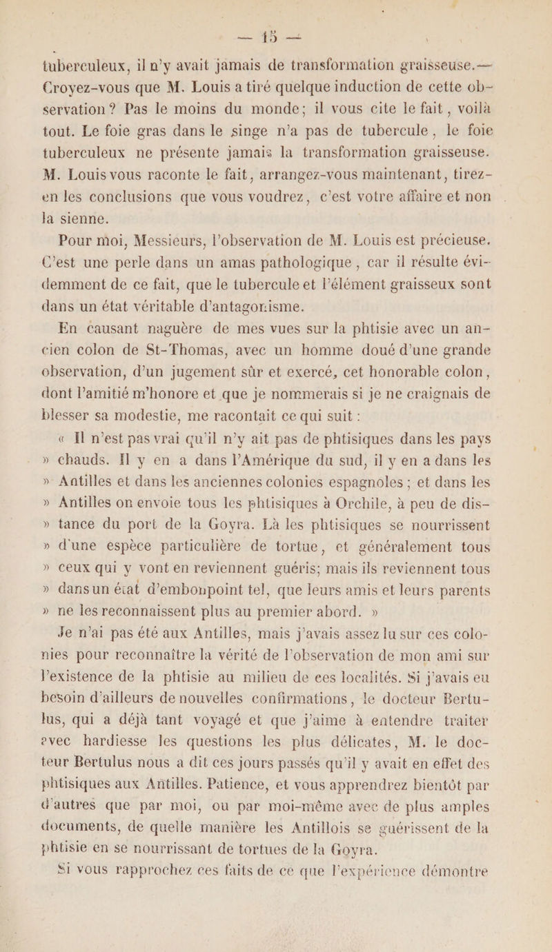 tuberculeux, il n’y avait jamais de transformation graisseuse.— Croyez-vous que M. Louis a tiré quelque induction de cette ob¬ servation? Pas le moins du monde; il vous cite le fait, voilà tout. Le foie gras dans le singe n’a pas de tubercule, le foie tuberculeux ne présente jamais la transformation graisseuse. M. Louis vous raconte le fait, arrangez-vous maintenant, tirez- en les conclusions que vous voudrez, c’est votre affaire et non la sienne. Pour moi, Messieurs, l’observation de M. Louis est précieuse. C’est une perle dans un amas pathologique, car il résulte évi¬ demment de ce fait, que le tubercule et l’élément graisseux sont dans un état véritable d’antagonisme. En causant naguère de mes vues sur la phtisie avec un an¬ cien colon de St-Thomas, avec un homme doué d’une grande observation, d’un jugement sûr et exercé, cet honorable colon, dont l’amitié m’honore et que je nommerais si je ne craignais de blesser sa modestie, me racontait ce qui suit : « Il n’est pas vrai qu’il n’y ait pas de phtisiques dans les pays » chauds. Il y en a dans l’Amérique du sud, il y en a dans les « Antilles et dans les anciennes colonies espagnoles ; et dans les » Antilles on envoie tous les phtisiques à Orchile, à peu de dis— » tance du port de la Goyra. Là les phtisiques se nourrissent » d'une espèce particulière de tortue, et généralement tous » ceux qui y vont en reviennent guéris; mais ils reviennent tous » dans un écat d’embonpoint tel, que leurs amis et leurs parents » ne les reconnaissent plus au premier abord. » Je n’ai pas été aux Antilles, mais j’avais assez lu sur ces colo¬ nies pour reconnaître la vérité de l’observation de mon ami sur l’existence de la phtisie au milieu de ces localités. Si j’avais eu besoin d’ailleurs de nouvelles confirmations, le docteur Bertu- lus, qui a déjà tant voyagé et que j’aime à entendre traiter avec hardiesse les questions les plus délicates, M. le doc¬ teur Bertuius nous a dit ces jours passés qu’il y avait en effet des phtisiques aux Antilles. Patience, et vous apprendrez bientôt par d autres que par moi, ou par moi-même avec de plus amples documents, de quelle manière les Àntiliois se guérissent de la phtisie en se nourrissant de tortues de la Goyra. Si vous rapprochez ces faits de ce que l’expérience démontre