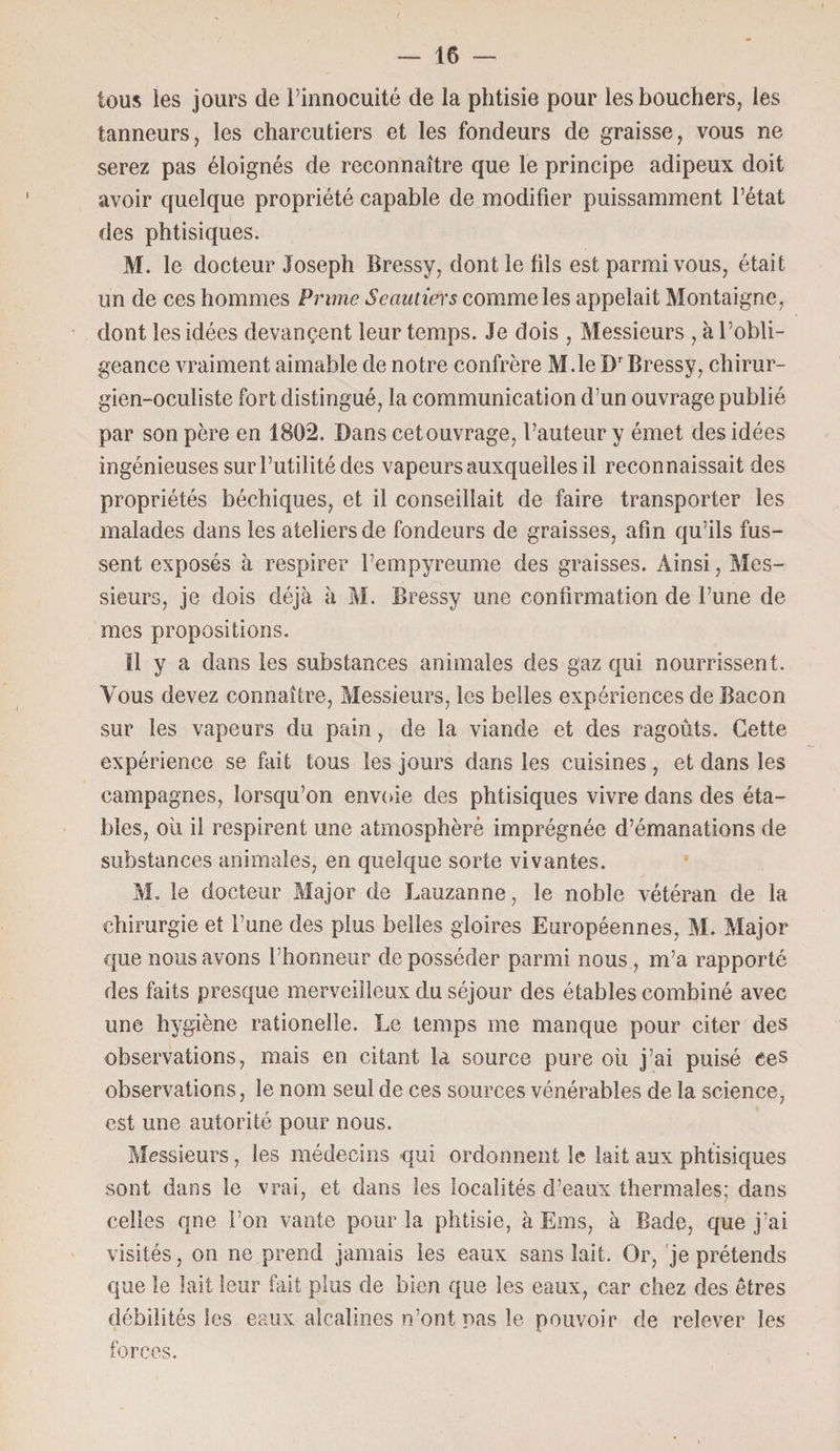 tous les jours de l’innocuité de la phtisie pour les bouchers, les tanneurs, les charcutiers et les fondeurs de graisse, vous ne serez pas éloignés de reconnaître que le principe adipeux doit avoir quelque propriété capable de modifier puissamment l’état des phtisiques. M. le docteur Joseph Bressy, dont le fils est parmi vous, était un de ces hommes Prime Scautiers comme les appelait Montaigne, dont les idées devançent leur temps. Je dois , Messieurs , à l’obli¬ geance vraiment aimable de notre confrère M.le Dr Bressy, chirur¬ gien-oculiste fort distingué, la communication d’un ouvrage publié par son père en 1802. Dans cet ouvrage, l’auteur y émet des idées ingénieuses sur l’utilité des vapeurs auxquelles il reconnaissait des propriétés béchiques, et il conseillait de faire transporter les malades dans les ateliers de fondeurs de graisses, afin qu’ils fus¬ sent exposés à respirer l’empyreume des graisses. Ainsi, Mes¬ sieurs, je dois déjà à M. Bressy une confirmation de l’une de mes propositions. 11 y a dans les substances animales des gaz qui nourrissent. Vous devez connaître, Messieurs, les belles expériences de Bacon sur les vapeurs du pain, de la viande et des ragoûts. Cette expérience se fait tous les jours dans les cuisines , et dans les campagnes, lorsqu’on envoie des phtisiques vivre dans des éta¬ bles, où il respirent une atmosphère imprégnée d’émanations de substances animales, en quelque sorte vivantes. M. le docteur Major de Lauzanne, le noble vétéran de la chirurgie et l’une des plus belles gloires Européennes, M. Major que nous avons l’honneur déposséder parmi nous, m’a rapporté des faits presque merveilleux du séjour des étables combiné avec une hygiène rationelle. Le temps me manque pour citer des observations, mais en citant la source pure où j’ai puisé ces observations, le nom seul de ces sources vénérables de la science, est une autorité pour nous. Messieurs, les médecins qui ordonnent le lait aux phtisiques sont dans le vrai, et dans les localités d’eaux thermales; dans celles qne l’on vante pour la phtisie, à Ems, à Bade, que j’ai visités, on ne prend jamais les eaux sans lait. Or, je prétends que le lait leur fait plus de bien que les eaux, car chez des êtres débilités les eaux alcalines n’ont nas le pouvoir de relever les forces.