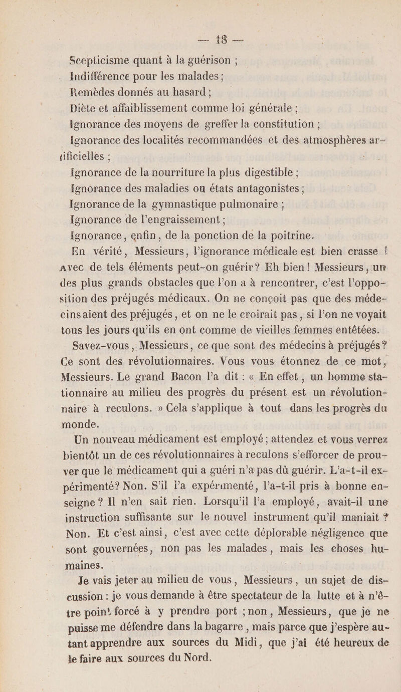 Scepticisme quant à la guérison ; indifférence pour les malades; Remèdes donnés au hasard ; Diète et affaiblissement comme loi générale ; ignorance des moyens de greffer la constitution ; ignorance des localités recommandées et des atmosphères ar- dficiellës ; ignorance de la nourriture la plus digestible ; Ignorance des maladies ou états antagonistes; Ignorance de la gymnastique pulmonaire ; Ignorance de l’engraissement ; 1 ignorance, enfin, de la ponction de la poitrine. En vérité, Messieurs, l’ignorance médicale est bien crasse I Avec de tels éléments peut-on guérir? Eh bien! Messieurs, un des plus grands obstacles que l’on a à rencontrer, c’est l’oppo¬ sition des préjugés médicaux. On ne conçoit pas que des méde¬ cins aient des préjugés, et on ne le croirait pas , si l’on ne voyait tous les jours qu’ils en ont comme de vieilles femmes entêtées. Savez-vous, Messieurs, ce que sont des médecins à préjugés? Ce sont des révolutionnaires. Vous vous étonnez de ce mot, Messieurs. Le grand Bacon l’a dit : « En effet, un homme sta¬ tionnaire au milieu des progrès du présent est un révolution¬ naire à reculons. » Gela s’applique à tout dans les progrès du monde. Un nouveau médicament est employé; attendez et vous verrez bientôt un de ces révolutionnaires à reculons s’efforcer de prou¬ ver que le médicament qui a guéri n’a pas dû guérir. L’a-t-il ex¬ périmenté? Non. S’il l’a expérimenté, l’a-t-il pris à bonne en¬ seigne? Il n’en sait rien. Lorsqu’il l’a employé, avait-il une instruction suffisante sur le nouvel instrument qu’il maniait ? Non. Et c’est ainsi, c’est avec cette déplorable négligence que sont gouvernées, non pas les malades, mais les choses hu¬ maines. Je vais jeter au milieu de vous, Messieurs, un sujet de dis¬ cussion : je vous demande à être spectateur de la lutte et à n’ê- tre point forcé à y prendre port ; non , Messieurs, que je ne puisse me défendre dans la bagarre , mais parce que j’espère au~ tant apprendre aux sources du Midi, que j’ai été heureux de le faire aux sources du Nord.