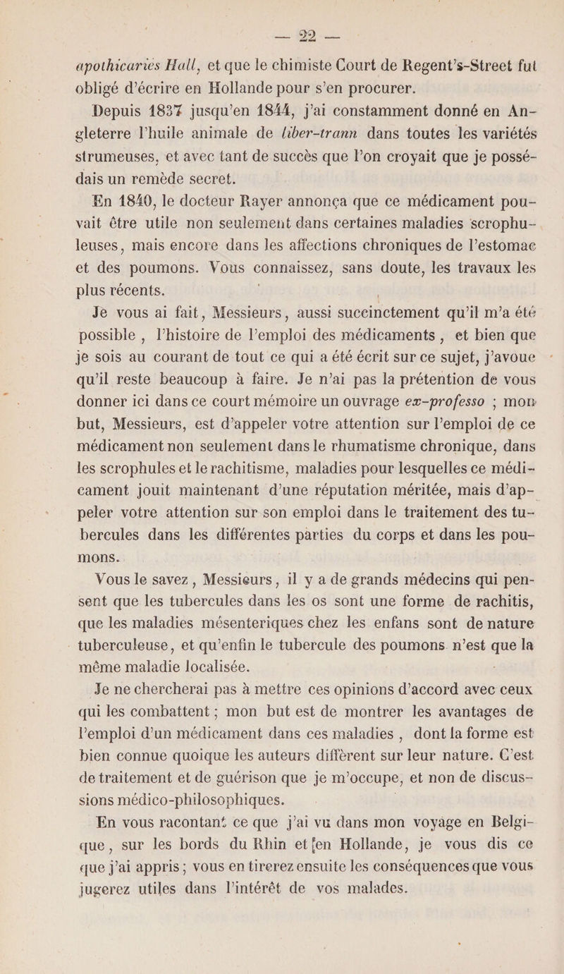 apothicaries Hall, et que le chimiste Court de Regent’s-Street fui obligé d’écrire en Hollande pour s’en procurer. Depuis 1837 jusqu’en 1844, j’ai constamment donné en An¬ gleterre l’huile animale de liber-trann dans toutes les variétés strumeuses, et avec tant de succès que l’on croyait que je possé¬ dais un remède secret. En 1840, le docteur Rayer annonça que ce médicament pou¬ vait être utile non seulement dans certaines maladies scrophu- leuses, mais encore dans les affections chroniques de l’estomac et des poumons. Vous connaissez, sans doute, les travaux les plus récents. Je vous ai fait, Messieurs, aussi succinctement qu’il m’a été possible , l’histoire de l’emploi des médicaments , et bien que je sois au courant de tout ce qui a été écrit sur ce sujet, j’avoue qu’il reste beaucoup à faire. Je n’ai pas la prétention de vous donner ici dans ce court mémoire un ouvrage ex-professo ; moi* but, Messieurs, est d’appeler votre attention sur l’emploi de ce médicament non seulement dans le rhumatisme chronique, dans les scrophules et le rachitisme, maladies pour lesquelles ce médi¬ cament jouit maintenant d’une réputation méritée, mais d’ap¬ peler votre attention sur son emploi dans le traitement des tu¬ bercules dans les différentes parties du corps et dans les pou¬ mons. Vous le savez , Messieurs, il y a de grands médecins qui pen¬ sent que les tubercules dans les os sont une forme de rachitis, que les maladies mésenteriques chez les enfans sont de nature tuberculeuse, et qu’enfm le tubercule des poumons n’est que la même maladie localisée. Je ne chercherai pas à mettre ces opinions d’accord avec ceux qui les combattent ; mon but est de montrer les avantages de l’emploi d’un médicament dans ces maladies , dont la forme est bien connue quoique les auteurs diffèrent sur leur nature. C’est de traitement et de guérison que je m’occupe, et non de discus¬ sions médico-philosophiques. En vous racontant ce que j’ai vu dans mon voyage en Relgi- que, sur les bords du Rhin et [en Hollande, je vous dis ce que j’ai appris ; vous en tirerez ensuite les conséquences que vous jugerez utiles dans l’intérêt de vos malades.