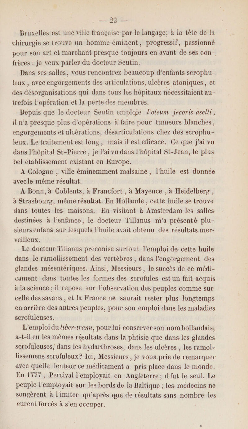 Bruxelles est une ville française par le langage; à la tête de la chirurgie se trouve un homme éminent, progressif, passionné pour son art et marchant presque toujours en avant de ses con¬ frères : je veux parler du docteur Seutin. Dans ses salles, vous rencontrez beaucoup d’enfants scrophu- leux , avec engorgements des articulations, ulcères atoniques , et des désorganisations qui dans tous les hôpitaux nécessitaient au¬ trefois l’opération et la perte des membres. Depuis que le docteur Seutin emploie l'oleum jecoris asciii, il n’a presque plus d’opérations à faire pour tumeurs blanches , engorgements et ulcérations, désarticulations chez des scrophu- leux. Le traitement est long , mais il est efficace. Ce que j’ai vu dans l’hôpital St-Pierre , je l’ai vu dans l’hôpital St-Jean, le plus bel établissement existant en Europe. A Cologne , ville éminemment malsaine , l’huile est donnée avec le même résultat. A Bonn, à Coblentz, à Francfort, à Mayence , à Heidelberg , à Strasbourg, même résultat. En Hollande , cette huile se trouve dans toutes les maisons. En visitant à Amsterdam les salles destinées à l’enfance, le docteur Tillanus m’a présenté plu¬ sieurs enfans sur lesquels l’huile avait obtenu des résultats mer¬ veilleux. Le docteur Tillanus préconise surtout l’emploi de cette huile dans le ramollissement des vertèbres , dans l’engorgement des glandes mésentériques. Ainsi, Messieurs, le succès de ce médi¬ cament dans toutes les formes des scrofules est un fait acquis à la science ; il repose sur l’observation des peuples comme sur celle dessavans , et la France ne saurait rester plus longtemps en arrière des autres peuples, pour son emploi dans les maladies scrofuleuses. L’emploi du liber-tra?m, pour lui conserver son nom hollandais $ a-t-il eu les mêmes résultats dans la phtisie que dans les glandes scrofuleuses,'dans les hydarthroses, dans les ulcères , les ramol- lissemens scrofuleux? Ici, Messieurs, je vous prie de remarquer avec quelle lenteur ce médicament a pris place dans le monde. En 1777 , Percival l’employait en Angleterre ; il fut le seul. Le peuple l’employait sur les bords de la Baltique ; les médecins ne songèrent à l’imiter qu’après que de résultats sans nombre les eurent forcés à s’en occuper.