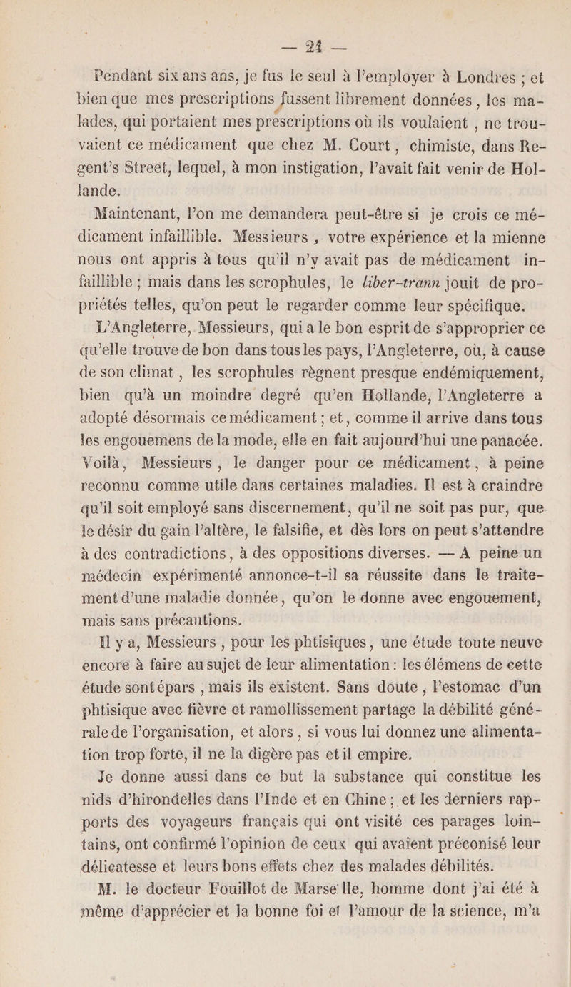Pendant six ans ans, je fus le seul à l’employer à Londres ; et bien que mes prescriptions fussent librement données , les ma¬ lades, qui portaient mes prescriptions où ils voulaient , ne trou¬ vaient ce médicament que chez M. Court, chimiste, dans Re- gent’s Street, lequel, à mon instigation, l’avait fait venir de Hol¬ lande. Maintenant, l’on me demandera peut-être si je crois ce mé¬ dicament infaillible. Messieurs , votre expérience et la mienne nous ont appris à tous qu’il n’y avait pas de médicament in¬ faillible ; mais dans les scrophules, le liber-tr'ann jouit de pro¬ priétés telles, qu’on peut le regarder comme leur spécifique. L’Angleterre, Messieurs, qui a le bon esprit de s’approprier ce qu’elle trouve de bon dans tous les pays, l’Angleterre, où, à cause de son climat, les scrophules régnent presque endémiquement, bien qu’à un moindre degré qu’en Hollande, l’Angleterre a adopté désormais ce médicament ; et, comme il arrive dans tous les engouemens delà mode, elle en fait aujourd’hui une panacée. Voilà, Messieurs, le danger pour ce médicament, à peine reconnu comme utile dans certaines maladies. Il est à craindre qu’il soit employé sans discernement, qu’il ne soit pas pur, que le désir du gain l’altère, le falsifie, et dès lors on peut s’attendre à des contradictions, à des oppositions diverses. — A peine un médecin expérimenté annonce-t-il sa réussite dans le traite¬ ment d’une maladie donnée, qu’on le donne avec engouement^ mais sans précautions. Il y a, Messieurs , pour les phtisiques, une étude toute neuve encore à faire au sujet de leur alimentation : les élémens de cette étude sont épars , mais ils existent. Sans doute , l’estomac d’un phtisique avec fièvre et ramollissement partage la débilité géné¬ rale de l’organisation, et alors , si vous lui donnez une alimenta¬ tion trop forte, il ne la digère pas et il empire. Je donne aussi dans ce but la substance qui constitue les nids d’hirondelles dans l’Inde et en Chine ; et les derniers rap¬ ports des voyageurs français qui ont visité ces parages loin¬ tains, ont confirmé l’opinion de ceux qui avaient préconisé leur délicatesse et leurs bons effets chez des malades débilités. M. le docteur Fouillot de Marse lle, homme dont j’ai été à même d’apprécier et la bonne foi el l’amour de la science, m’a
