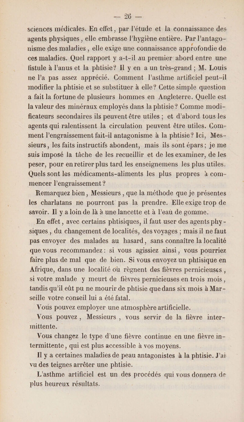 sciences médicales. En effet, par l’étude et la connaissance des¬ agents physiques, elle embrasse l’hygiène entière. Par l’antago¬ nisme des maladies , elle exige une connaissance approfondie de ces maladies. Quel rapport y a-t-il au premier abord entre une fistule à l’anus et la phtisie? Il y en a un très-grand ; M. Louis ne l’a pas assez apprécié. Gomment l’asthme artificiel peut-il modifier la phtisie et se substituer à elle? Cette simple question a fait la fortune de plusieurs hommes en Angleterre. Quelle est la valeur des minéraux employés dans la phtisie? Gomme modi¬ ficateurs secondaires ils peuvent être utiles ; et d’abord tous les agents qui ralentissent la circulation peuvent être utiles. Gom¬ ment l’engraissement fait-il antagonisme à la phtisie? Ici, Mes¬ sieurs , les faits instructifs abondent, mais ils sont épars ; je me suis imposé la tâche de les recueillir et de les examiner, de les peser, pour en retirer plus tard les enseignemens les plus utiles. Quels sont les médicaments-aliments les plus propres à com¬ mencer l’engraissement ? Ptemarquez bien, Messieurs, que la méthode que je présentes les charlatans ne pourront pas la prendre. Elle exige trop de savoir. Il y a loin de là à une lancette et à l’eau de gomme. En effet, avec certains phtisiques, il faut user des agents phy - siques , du changement de localités, des voyages ; mais il ne faut pas envoyer des malades au hasard, sans connaître la localité que vous recommandez : si vous agissiez ainsi, vous pourriez faire plus de mal que de bien. Si vous envoyez un phtisique en Afrique, dans une localité où régnent des fièvres pernicieuses , si votre malade y meurt de fièvres pernicieuses en trois mois , tandis qu’il eût pu ne mourir de phtisie que dans six mois à Mar¬ seille votre conseil lui a été fatal. Vous pouvez employer une atmosphère artificielle. Vous pouvez , Messieurs , vous servir de la fièvre inter¬ mittente. Vous changez le type d’une fièvre continue en une fièvre in¬ termittente, qui est plus accessible à vos moyens. Il y a certaines maladies de peau antagonistes à la phtisie. J’ai vu des teignes arrêter une phtisie. L’asthme artificiel est un des procédés qui vous donnera de plus heureux résultats.