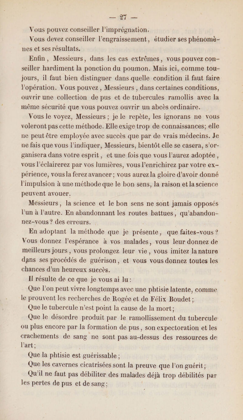 — n Vous pouvez conseiller l’imprégnation. Vous devez conseiller l’engraissement, étudier ses phénomè¬ nes et ses résultats. Enfin , Messieurs, dans les cas extrêmes, vous pouvez con¬ seiller hardiment la ponction du poumon. Mais ici, comme tou¬ jours, il faut bien distinguer dans quelle condition il faut faire l’opération. Vous pouvez , Messieurs , dans certaines conditions, ouvrir une collection de pus et de tubercules ramollis avec la même sécurité que vous pouvez ouvrir un abcès ordinaire. Vous le voyez, Messieurs ; je le repète, les ignorans ne vous voleront pas cette méthode. Elle exige trop de connaissances; elle ne peut être employée avec succès que par de vrais médecins. Je ne fais que vous l’indiquer, Messieurs, bientôt elle se casera, s’or¬ ganisera dans votre esprit, et une fois que vous l’aurez adoptée , vous l'éclairerez par vos lumières, vous l’enrichirez par votre ex¬ périence, vous la ferez avancer ; vous aurez la gloire d’avoir donné l’impulsion à une méthode que le bon sens, la raison et la science peuvent avouer. Messieurs, la science et le bon sens ne sont jamais opposés l’un à l’autre. En abandonnant les routes battues, qu’abandon¬ nez-vous? des erreurs. En adoptant la méthode que je présente, que faites-vous ? Vous donnez l’espérance à vos malades, vous leur donnez de meilleurs jours , vous prolongez leur vie, vous imitez la nature dgns ses procédés de guérison, et vous vous donnez toutes les chances d’un heureux succès. Il résulte de ce que je vous ai lu : Que l’on peut vivre longtemps avec une phtisie latente, comme le prouvent les recherches de Rogée et de Félix Boudet ; Que le tubercule n’est point la cause de la mort; Que le désordre produit par le ramollissement du tubercule ou plus encore par la formation de pus, son expectoration et les crachements de sang ne sont pas au-dessus des ressources de l’art; Que la phtisie est guérissable ; Que les cavernes cicatrisées sont la preuve que l’on guérit; Qu’il ne faut pas débiliter des malades déjà trop débilités par les pertes de pus et de sang;