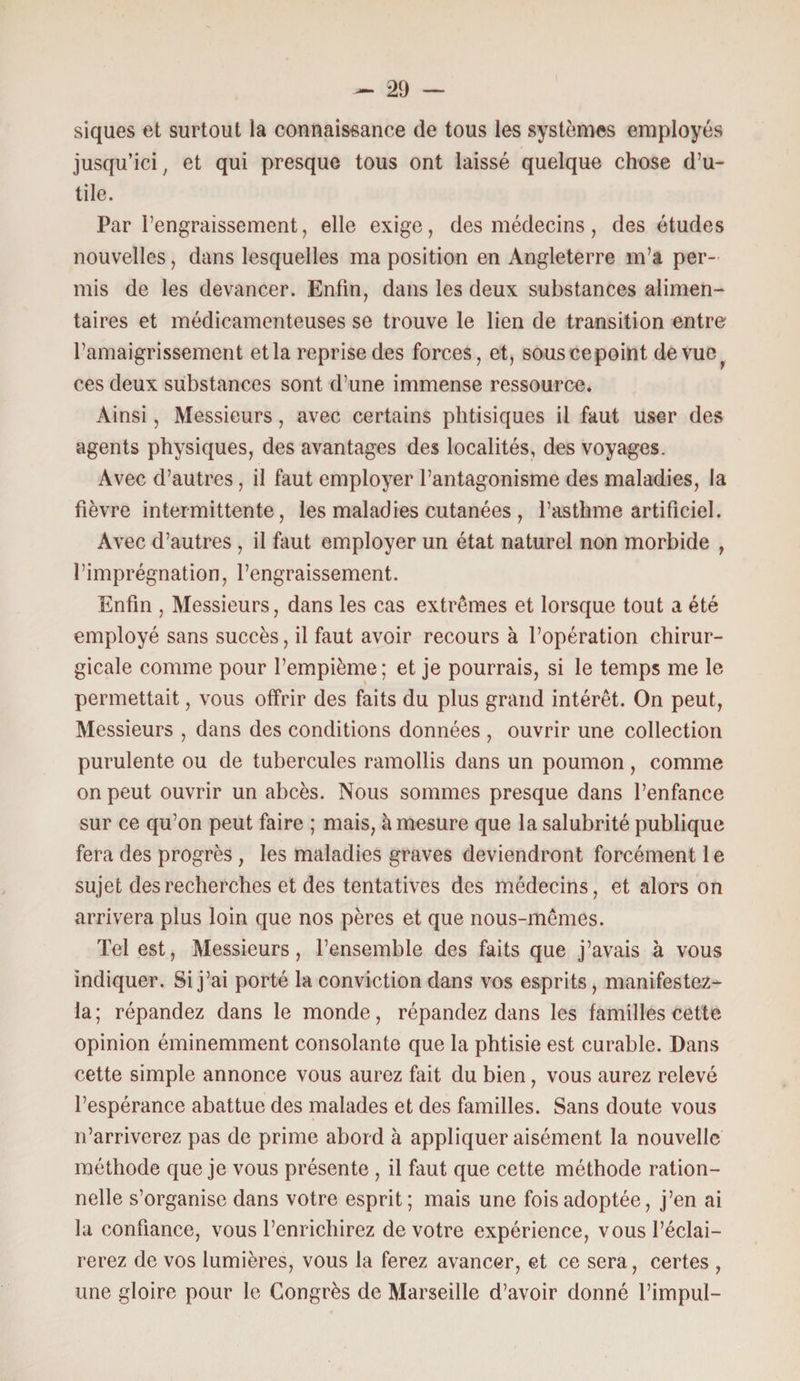 siques et surtout la connaissance de tous les systèmes employés jusqu’ici , et qui presque tous ont laissé quelque chose d’u¬ tile. Par l’engraissement, elle exige, des médecins, des études nouvelles, dans lesquelles ma position en Angleterre m’a per¬ mis de les devancer. Enfin, dans les deux substances alimen¬ taires et médicamenteuses se trouve le lien de transition entre l’amaigrissement et la reprise des forces, et, sous ce point de vue ces deux substances sont d’une immense ressource. Ainsi, Messieurs, avec certains phtisiques il faut user des agents physiques, des avantages des localités, des voyages. Avec d’autres, il faut employer l’antagonisme des maladies, la fièvre intermittente, les maladies cutanées , l’asthme artificiel. Avec d’autres, il faut employer un état naturel non morbide , l’imprégnation, l’engraissement. Enfin , Messieurs, dans les cas extrêmes et lorsque tout a été employé sans succès, il faut avoir recours à l’opération chirur¬ gicale comme pour l’empième; et je pourrais, si le temps me le permettait, vous offrir des faits du plus grand intérêt. On peut, Messieurs , dans des conditions données , ouvrir une collection purulente ou de tubercules ramollis dans un poumon, comme on peut ouvrir un abcès. Nous sommes presque dans l’enfance sur ce qu’on peut faire ; mais, à mesure que la salubrité publique fera des progrès , les maladies graves deviendront forcément 1 e sujet des recherches et des tentatives des médecins, et alors on arrivera plus loin que nos pères et que nous-mêmes. Tel est, Messieurs, l’ensemble des faits que j’avais à vous indiquer. Si j’ai porté la conviction dans vos esprits, manifestez- la; répandez dans le monde, répandez dans les familles cette opinion éminemment consolante que la phtisie est curable. Dans cette simple annonce vous aurez fait du bien, vous aurez relevé l’espérance abattue des malades et des familles. Sans doute vous n’arriverez pas de prime abord à appliquer aisément la nouvelle méthode que je vous présente , il faut que cette méthode ration¬ nelle s’organise dans votre esprit; mais une fois adoptée, j’en ai la confiance, vous l’enrichirez de votre expérience, vous l’éclai¬ rerez de vos lumières, vous la ferez avancer, et ce sera, certes , une gloire pour le Congrès de Marseille d’avoir donné l’impul-