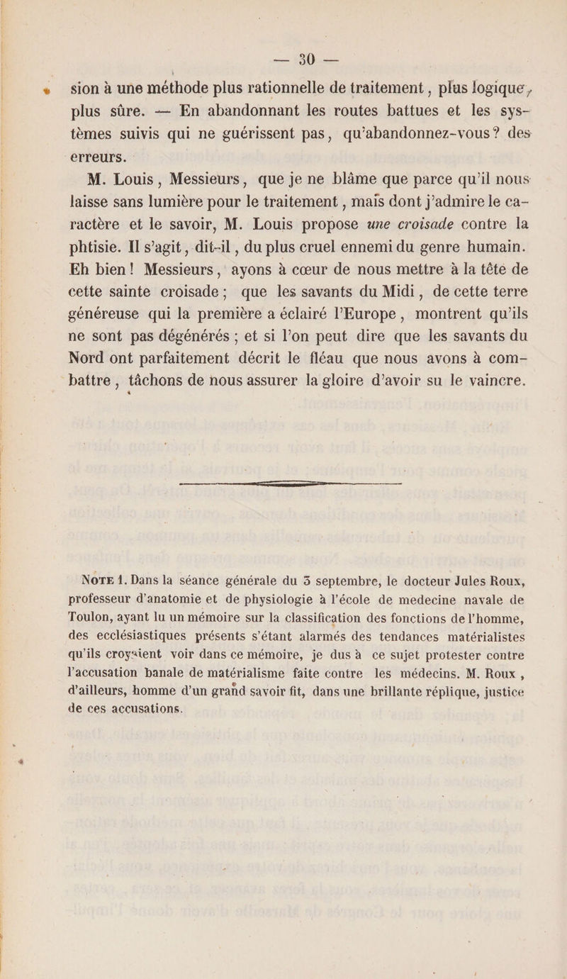« sion à une méthode plus rationnelle de traitement, plus logique, plus sûre. — En abandonnant les routes battues et les sys¬ tèmes suivis qui ne guérissent pas, qu’abandonnez-vous? des erreurs. M. Louis , Messieurs, que je ne blâme que parce qu’il nous laisse sans lumière pour le traitement ? mais dont j’admire le ca¬ ractère et le savoir, M. Louis propose une croisade contre la phtisie. Il s’agit, dit-il, du plus cruel ennemi du genre humain. Eh bien ! Messieurs, ayons à cœur de nous mettre à la tête de cette sainte croisade ; que les savants du Midi, de cette terre généreuse qui la première a éclairé l’Europe, montrent qu’ils ne sont pas dégénérés ; et si l’on peut dire que les savants du Nord ont parfaitement décrit le fléau que nous avons à com¬ battre , tâchons de nous assurer la gloire d’avoir su le vaincre. 4 Note l.Dans la séance générale du 3 septembre, le docteur Jules Houx, professeur d’anatomie et de physiologie à l’école de médecine navale de Toulon, ayant lu un mémoire sur la classification des fonctions de l’homme, des ecclésiastiques présents s’étant alarmés des tendances matérialistes qu’ils croyaient voir dans ce mémoire, je dus à ce sujet protester contre l’accusation banale de matérialisme faite contre les médecins. M. Roux , d’ailleurs, homme d’un grand savoir fit, dans une brillante réplique, justice de ces accusations.