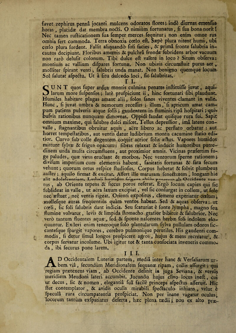 * favet zephlrus penna jocanti mulcens odoratos flores; ind£ diurnas emendi* horas , placidae dat membra nodi. O nimium fortunatus, fi fua bona norit f Nec tamen rufticationem fua femper merces fequitur; non enim omne rus omnia fert commoda. Terra obnoxia coelo eft. Saepe plura nitent humi , ubi coelo plura fordent. Fallit aliquando foli facies, &£ prima fronte falubria in¬ cautos decipiunt. Floribus amoenis & pulchra fronde fiibridens arbor vacuum non raro delufit colonum. Tibi dulce eft valere in loco ? Situm obferva: montium ac vallium difpares fortunae. Non ubivis circumfluit purus aer , molliter fpirant venti, falubris unda manat. Non benigno quemque locum Sol falutat afpedu. Ut a fitu dulcedo loci, ficTalubritas. I Ir SUNT quos fuper ardua montis culmina penates inftituifle juvat, aqui¬ larum more fufpenfos; late profpiciunt ii, hinc fortunati fibi plaudunt. Humiles habitare plagas amant alii, folos fanos viventes clamant in valle. Hunc , fi juvat umbra & nemorum recelfus ; illum/fi apricum amat cam¬ pum patiens pulveris atque folis; gaudentem in fluminis ripa hofpitari; qui- bufvis rationibus nunquam’ dimoveas. Oppidi laudat quifque rura fui. Sapit omnium maxime, qui falubre dulci mifcet. Tellus depreflior , ima latens con¬ valle , ftagnantibus obruitur aquis , aere libero ac perflato orbatur : aut horret tempeftatibus, aut ventis datur ludibrium montis cacumine ftatio edi¬ tior. Curvo fub colle degentem coquit'acrior folis aeftus. Vapores humidos mittunt fylvae & frigus opacum: fibras relaxat & inducit humoribus putre¬ dinem unda multa circumfluens, aut proximior amnis. Vicinas praefertim fu¬ ge paludes, quae virus erudant & morbos. Nec ventorum fperne rationem;, divifum imperium cum elementis habent, fanitatis fortunas & fata fecum vehunt; quorum ortus refpice ftudiofus. Corpus hebetat & folvit plumbeus aufter; aquilo firmat & excitat. Affert ille maturam fenedutem , longaimhic alit adolefcentiam. Lotlia.li liumlclua frigoro Occidente ven— tus , ab Oriente tepens & ficcus poros referat. Ergo locum capies qui fic fubfideat in valle , ut aera laxum excipiat, vel fic confurgat in collem, ut fole nec aeftuet, nec ventis rigeat. Orienti expolitus, demens experiatur ecelam± inollefque auras frequentius quam ventos habeat. Sed & aquas obferva: - ut coeli, fic foli falubris dant indicia. Seu fcaturiat e fonte lympha, magno feu flumine volvatur , levis & limpida ftomacho gratior bibitur & falubrior. Nec vero tantum fluentes aquas x fed & fponte nafcentes herbas foli indolem elo¬ quuntur. Ex-levi enim teneroque folo plantularum fylva pullulans odoros fic- cantefque fpargit vapores, cerebro pulmonique perutiles. His gaudenti com¬ modis, fi detur limul longos profpicere agros , hujus & mens recreatur, & corpus fervatur incolume. Ubi igitur tot & tanta confoeiata inveneris commo¬ da , ibi fecurus pone larem. F 1 I E AD Occidentalem Lutetiae partem, media inter hanc & Verfaliarum ur¬ bem via, fecundum Meridionalem fequanae ripam , collis aflurgit; qui regiam praetexens viam , ab Occidente definit ia juga Seviana, & versus meridiem Meudoni lateri accumbit. Jucundo hujus clivo locus ineft , cui ut decus, fic & nomen , elegantia fua facile princeps afpedus afleruit. Hic ftet contemplator , & avidis oculis mirabili fpedaculo inhians , velut e fpecula rura circumpatentia profpiciat. Non per inane vagatur oculus, locorum tantum exfpatiatus deferta, haec plena taedii; non ex alto prae-