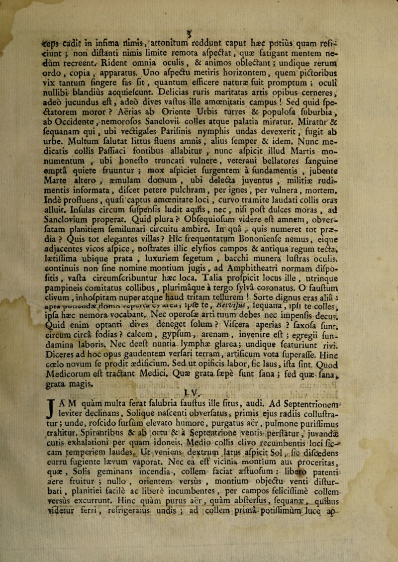 #eps cadic In infima rtimis-, attonitum reddunt caput haec ptitius quam refi¬ ciunt ; noni diftanti nimis limite remota afpedat, quae fatigant mentem ne¬ dum recreent,* Rident omnia oculis, & animos obledant; undique rerum ordo, copia, apparatus. Uno afpedu metiris horizontem, quem pi<5loribus vix tantum fingere fas fit, quantum efficere naturae fuit promptum ; oculi nullibi- blandius acquiefcunt. Delicias ruris maritatas artis opibus cerneres, adeo jucundus eft, adeo dives vaftus ille amoenitatis campus 1 Sed quid fpe- datorem moror ? Aerias ab Oriente Urbis turres & populofa fuburbia, ab Occidente, nemorofos Sanclovii colles atque palatia miratur. Miratur' (equanam- qui, ubi vedigales Parifinis nymphis undas devexerit, fugit ab urbe. Multum falutat littus fluens amnis, alius femper & idem. Nunc me¬ dicatis collis Paffiaci fontibus allabitur , nunc alpicit illud Martis mo¬ numentum , ubi honefto truncati vulnere, veterani bellatores fanguine empta quiete fruuntur ; mox afpiciet furgentem a fundamentis , jubente Marte altero , aemulam domum-, ubi dele&a juventus , militiae rudi¬ mentis informata, difcet petere pulchram, per ignes, per vulnera, mortem. Inde profluens, quafi captus amoenitate loci, curvo tramite laudati collis oras alluit. Infulas circum fufpenfis ludit aqilis, nec, nifi poft dulces moras , ad Sanclovium properat. Quid plura ?• Obfequiofum videre eft amnem, obveri- fatam planitiem femilunari circuitu ambire. Itr qua quis numeret tot prae¬ dia ? Quis tot elegantes villas? Hic frequentatum Bononienfe nemus, eiqtie adjacentes vicos afpice , moftrates illic elyfios campos & antiqua regum teda* laetiffima ubiquei prata , luxuriem fegetum , bacchi munera luftras oculis* continuis non fine nomine montium jugis, ad Amphitheatri normam difpo- fitis, vafta circumfcribuntur haec loca. Talia profpicit locos ille , utrinque pampineis comitatus collibus, plurimaque a tergo fylva coronatus. O fauftum clivum , inhofpitam nuper atque haud tritam tellurem ! - Sorte dignus eras alia ; apta poxie-rniae dorno rspuitt txwwj ipfe te, fieiznjus, lequana , ipli te colles, ipfa haec nemora, vocabant,- Nec operofae arti tuum debes nec impenfis decus1. Quid enim optanti dives deneget folum ? V-ifcera aperias ? faxofa funr. circumcirca fodias? calcem, gypfum, arenam, invenire eft ; egregii fun¬ damina laboris-. Nec deeft nuntia, lymphae glarea; undique featuriunt rivi. Diceres ad hoc opus gaudentem verfari terram, artificum vota fuperafle. Hinc coelo novum fe prodit aedificium. Sed ut opificis labor,fic laus, ifta fint. Quod Medicorum eft tradant Medici. Quae grata faepe funt fana ; fed quae fana* grata, magis, • tVy JA M quam multa ferat falubria fauftus ille fitus, audi. Ad Septentrionem1 leviter declinans, Solique nafcenti obverfatus, primis ejus radiis colluftra- tur; unde, rofcido furfurn elevato humore, purgatus aer, pulmone puriffimus trahitur. Spirantibus & ab ortu & a Septentrione ventis perflatur juvandae cutis exhalationi per quam idoneis. Medio collis divo recumbentis loci fic-* eam temperiem laudes». Ut veniens, dextrum latus afpkit Sol, fic difoedens curru fugiente laevum vaporat. Nec ea eft vicinia montium aut proceritas, quae , Solis geminans incendia-, collem faciat aeftuofum : libero patenti aere fruitur ; nullo , orientem versus , montium objedu venti diftur- bati, planitiei facile ac libere incumbentes, per campos feficiflime collem versus excurrunt. Hinc quam purus aer, quam abfterfus, fequanae v quibus Videtur ferri , refrigeratus undis ; ad collem primi-potiifimum luce ap-