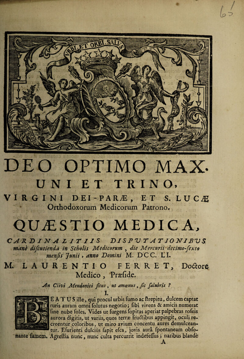 DEO OPTIMO MAX. UNI ET TRINO. VIRGINI D EI - P ARjE , ET S. L U C Ag Orthodoxorum Medicorum Patrono. QUAESTIO MEDICA. CARDINA L 1 T 11 S DISPVTATIONIPVS mane difcutienda in Scholis Medicorum , die Mercurii decimo-fexto menfis Junii , anno Domini M. DCC. LL M. LAURENTIO FERRET, Dodors Medico , Pradide. An Clivi Meudonici Jitus , ut amoenus , Jic falubris ? I. E A T U S ille, qui procul urbis fumo ac ftrepitu, dulcem captat ruris auram omni folutus negotio; fibi vivens & amicis numerat line nube foles. Vides ut furgens fopitas aperiat palpebras rofeis aurora digitis, ut variis, quos terrae fru&ibus appingit, oculi re¬ creentur coloribus, ut miro avium concentu aures demulcean¬ tur. Efurienti dulcius fapit efca, jovis aura fpontaneam obfo- nante famem. Agreftia nunc, nunc culta percurrit indefefliis; naribus blande A
