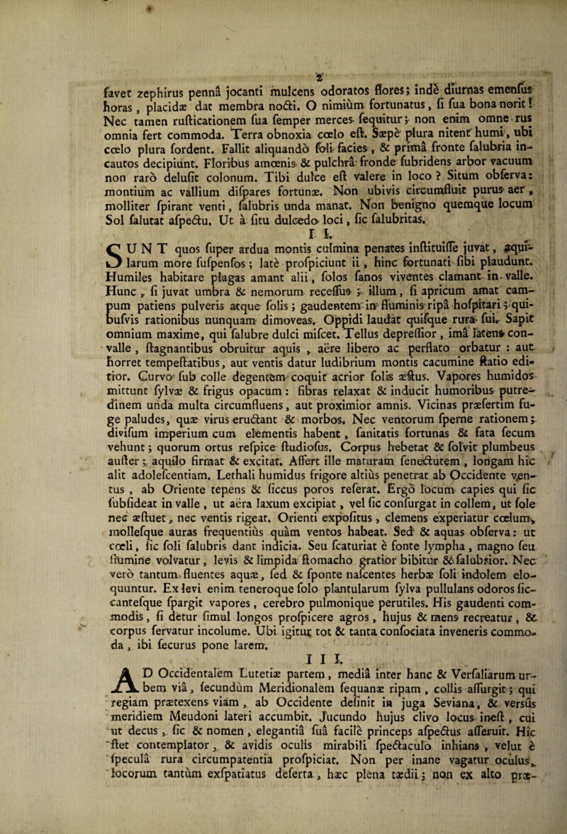 favet zephirus penna jocanti mulcens odoratos flores; inde diurnas emenfus horas , placidae dat membra nodi. O nimium fortunatus, fi fua bonanorit! Nec tamen rufticationem fua femper merce* fequitur; non enim omne rus omnia fert commoda. Terra obnoxia coelo eft. Saepe plura nitent humi , ubi coelo plura fordent. Fallit aliquando foli facies, & prima fronte falubria in¬ cautos decipiunt. Floribus amoenis- & pulchra fronde fubridens arbor vacuum non raro delufit colonum. Tibi dulce eft valere in loco ? Situm obferva: montium ac vallium difpares fortunae. Non ubivis circumfluit pura* aer , molliter fpirant venti, falubris unda manat. Non benigno quemque locum Sol falutat afpedu. Ut a fitu dulcedo- loci, fic falubritas, r i. SUNT quos fuper ardua montis culmina penates inftituifle juvat, aqui¬ larum more fufpenfos; late profpiciunt ii, hinc fortunati fibi plaudunt. Humiles habitare plagas amant alii, folos fanos viventes clamant in-valle. Hunc , fi juvat umbra & nemorum receffus y illum, fi apricum amat cam¬ pum patiens pulveris atque folis; gaudentem im fluminis ripa hofpitarif qui- bufvis rationibus nunquam dimoveas. Oppidi laudat quifque rura- fui, Sapit omnium maxime, qui falubre dulci mifcet. Tellus depreflior , ima faten* con¬ valle , ftagnantibus obruitur aquis , aere libero ac perflato orbatur : aut horret tempeftatibus, aut ventis datur ludibrium montis cacumine ftatio edi¬ tior. Curvo fub colle degentem coquit acrior folis aeftus. Vapores humidos mittunt fylvae & frigus opacum: fibras relaxat & inducit humoribus putre¬ dinem unda multa circumfluens, aut proximior amnis. Vicinas praefertim fu¬ ge paludes, quae virus eru&ant & morbos. Nec ventorum fperne rationem; divifum imperium cum elementis habent, fanitatis fortunas & fata fecum vehunt; quorum ortus refpice ftudiofus. Corpus hebetat & folvitr plumbeus aufter aquilo firmat & excitat. Affert ille maturam fenetftutem , longam hic alit adolefcentiam. Lethali humidus frigore altius penetrat ab Occidente ven¬ tus , ab Oriente tepens & ficcus poros referat. Ergo locum capies qui fic fubfideat in valle , ut aera laxum excipiat, vel fic confurgat in collem, ut fole nec aeftuet, nec ventis rigeat. Orienti expolitus , clemens experiatur ccclumi, mollefque auras frequentius quam ventos habeat. Sed' & aquas obferva: uc coeli, lic foli falubris dant indicia. Seu fcaturiat e fonte lympha, magno feu flumine volvatur, levis & limpida ftomacho gratior bibitur 8Afalubrior. Nec vero tantum fluentes aquas, fed & fponte nafcentes herbae foli indolem elo¬ quuntur. Ex levi enim teneroque folo plantularum fylva pullulans odoros fic- cantefque lpargit vapores, cerebro pulmonique perutiles. His gaudenti com¬ modis , fi detur fimul longos profpicere agros, hujus & mens recreatur, &. corpus fervatur incolume. Ubi igitur tot & tanta confoeiata inveneris commo» da , ibi fecurus pone larem. I 1 I. AD Occidentalem Lutetiae partem, media inter hanc & Verfaliarumur¬ bem via, fecundum Meridionalem fequanae ripam , collis affurgit; qui regiam praetexens viam , ab Occidente definit ia juga Seviana, & versus meridiem Meudoni lateri accumbit. Jucundo hujus clivo locus ineft , cui ut decus, fic & nomen , elegantia fua facile princeps afpe&us afferuit. Hic 'flet contemplator, & avidis oculis mirabili fpe&aculo inhians, velut e fpecula rura circumpatentia profpiciat. Non per inane vagatur oculusv locorum tantum exfpatiatus deferta ^ haec plena taedii; non ex alto prce-
