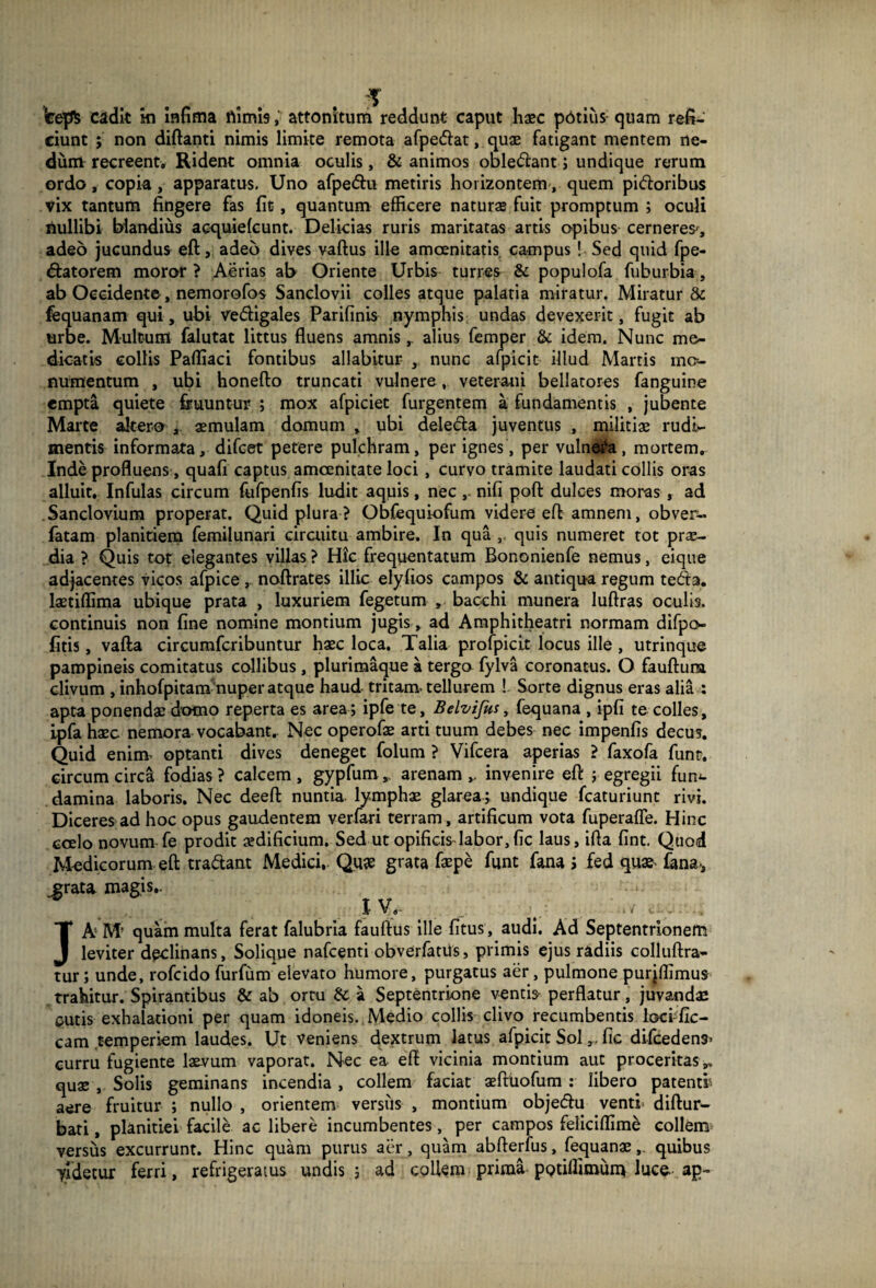 Vejfc cadit ki infima rtimis, attonitum reddunt caput haec potius quam refi¬ ciunt ; non diftanti nimis limite remota afpedat, quae fatigant mentem ne¬ dum recreent. Rident omnia oculis, & animos obledant; undique rerum ordo, copia, apparatus. Uno afpedu metiris horizontem, quem pidoribus vix tantum fingere fas fit, quantum efficere naturas fuit promptum ; oculi nullibi blandius acquielcunt. Delicias ruris maritatas artis opibus cerneres-, adeo jucundus eft, adeo dives vaftus ille amoenitatis campus ! Sed quid fpe- datorem moror? Aerias ab Oriente Urbis turres & populofa fuburbia, ab Occidente, nemorofos Sanclovii colles atque palatia miratur. Miratur & fequanam qui, ubi Vedfigales Parifinis nymphis undas devexerit, fugit ab urbe. Multum falutat littus fluens amnis,. alius femper & idem. Nunc me¬ dicatis collis Pafliaci fontibus allabitur , nunc afpicit illud Martis mo¬ numentum , ubi honefto truncati vulnere, veterani bellatores fanguine empta quiete fouuntur ; mox afpiciet furgentem a fundamentis , jubente Marte altero , «mulam domum , ubi deleda juventus , militiae rudi¬ mentis informata, difcet petere pulchram, per ignes, per vulneta, mortem, Inde profluens, quafi captus amoenitate loci, curvo tramite laudati collis oras alluit. Infulas circum fufpenfis ludit aquis, nec , nifi poft dulces moras , ad Sanclovium properat. Quid plura? Obfequiofum videre eft amnem, obven- fatam planitiem femilunari circuitu ambire. In qua ,, quis numeret tot pr«- dia ? Quis tot elegantes villas ? Hic frequentatum Bononienfe nemus, eique adjacentes vicos afpice, noftrates illic elyfios campos & antiqua regum teda. laetiffima ubique prata , luxuriem fegetum , bacchi munera luftras oculis, continuis non fine nomine montium jugis, ad Amphitheatri normam difpo fitis, vafta circumfcribuntur haec loca. Talia profpicit locus ille , utrinque pampineis comitatus collibus , plurimaque a tergo fylva coronatus. O fauftura clivum , inhofpitam nuper atque haud tritam tellurem ! Sorte dignus eras alia : apta ponendae domo reperta es area; ipfe te, Belvifus, fequana , ipfi te colles, ipfa haec nemora vocabantr Nec operofae arti tuum debes nec impenfis decus. Quid eninv optanti dives deneget folum ? Vifcera aperias ? faxofa funt. circumcirca fodias? calcem, gypfum,, arenam,, invenire eft ; egregii fum- damina laboris. Nec deeft nuntia lymphae glarea; undique fcaturiunt rivi. Diceres ad hoc opus gaudentem verfari terram, artificum vota fuperafle. Hinc coelo novum fe prodit aedificium. Sed ut opificisdabor,fic laus, ifta fint. Quod Medicorum eft tradant Medici, Qu# grata faepe funt fana J fed quae- fana-, .grata magis.. IV JA M’ quam multa ferat falubria fauftus ille fitus, audi. Ad Septentrionem leviter declinans, Solique nafcenti obverfatUs, primis ejus radiis colluftra- tur; unde, rofcido furfum elevato humore, purgatus aer, pulmone purjffimus trahitur. Spirantibus & ab ortu & a Septentrione ventio perflatur, juvandae entis exhalationi per quam idoneis. Medio collis clivo recumbentis loci-fic- cam temperiem laudes. Ut veniens dextrum latus afpicit Sol fic difcedens- curru fugiente laevum vaporat. Nec ea eft vicinia montium aut proceritas », quae , Solis geminans incendia , collem faciat aefttiofum : libero patenti aere fruitur ; nullo , orientem versus , montium objedu venti diftur- bati, planitiei facile ac libere incumbentes, per campos feliciffime collem- versus excurrunt. Hinc quam purus aer, quam abfterfus, fequanae, quibus yldetur ferri, refrigeratus undis ; ad collem prima potiffimunv luce ap~