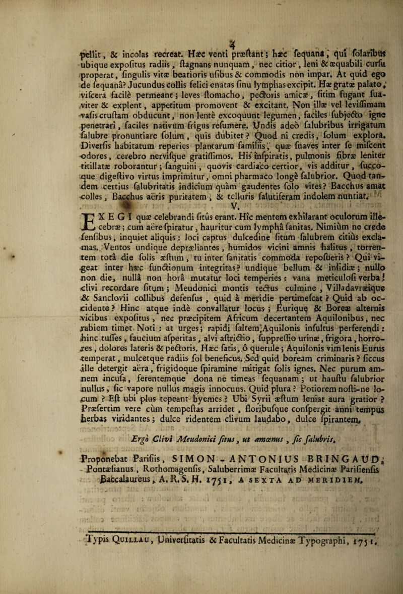 •f , # .. pellit, & incolas recreat. Haec venti praeftant ; haec fequana qui folaribus ubique expofitus radiis, ftagnans nunquam, nec citior , leni & aequabili curfu. nerat, lingulis vitas beatioris ufibus & commodis non impar. At quid ego iquana? Jucundus collis felici enatas linu lymphas excipit. Hae gratae palato; vifcera facile permeant; leves ftomacho, pedoris amicae, fitim fugant fua- viter & explent, appetitum promovent & excitant. Non illae vel levillimam •vafiscruftam obducunt, non lente excoquunt legumen, faciles fubjedo igne penetrari, faciles nativum frigus refumere. Undis adeo falubribus irrigatum falubre pronuntiare folum , quis dubitet ? Quod ni credis, folum explora. Diverfis habitatum reperies plantarum familiis, quae fuaves inter fe mifcent odores, cerebro nervifque gratifiimos. His infpiratis, pulmonis fibrae leniter titillatae roborantur ; fanguini, quovis cardiaco certior, vis additur , fuc.CO- que digeflivo virtus imprimitur, omni pharmaco long£ falubrior. Quod tan- dem certius falubritatis indicium quam gaudentes folo vites? Bacchus amat colles, Bacchus aeris puritatem , & telluris falutiferam indolem nuntiat. - . V. EXEGI quae celebrandi litus erant. Hic mentem exhilarant oculorum ille¬ cebrae; cum aere fpiratur, hauritur cum lympha fanitas. Nimium ne crede fenlibus, inquiet aliquis: loci captus dulcedine litum falubrem citius excla¬ mas. Ventos undique depraeliantes, humidos vicini amnis balitus , torren¬ tem tota die folis aefhim , tu inter fanitatis commoda repofueris ? Qui vi¬ deat inter haec fundionum integritas ? undique bellum & infidiae ; nullo non die, nulla non hora mutatur loci temperies« vana meticuloli verbaJ clivi recordare litum; Meudonici montis tedus culmine , Villadavraeique & Sanclovii collibus defenfus , quid a meridie pertimefcat ? Quid ab oc¬ cidente ? Hinc atque inde convallatur locus ; EuriquQ jSc Boreae alternis vicibus expolitus , nec praecipitem Africum decertantem Aquilonibus, nec rabiem timet Noti : at urges; rapidi faltem;Aquilonis infultus perferendi: bine mlTes, faucium afperitas, alvi aftridio, fuppreffio urinae, frigora, horro¬ res , dolores lateris & pedoris. Haec fatis, 6 querule; Aquilonis vim lenis Eurus temperat, mulcetque radiis fol beneficus. ;Sed quid boream criminaris ? liccus ille detergit aera, frigidoque fpiramine mitigat folis ignes. Nec purum am¬ nem incufa, ferentemque dona ne timeas fequanam ; ut hauftu falubrior nullus, lic vapore nullus magis innocuus. Quid plura ? Potioremnofti-ne lo¬ cum ? Eft ubi plus tepeant byemes ? Ubi Syrii aefium leniat aura gratior > Praefertim vere cum tempeftas arridet , florj.bufque conlpergit anni tempus iierbas viridantes; dulce ridentem clivum laudabo, dulce fpirantem. Ergo Clivi Afetidoniri J,itus , ut amoenus , Jic falubrist Proponebat Parifiis, S IM ON - ANTONIUS BRINGAUD; Pontaeiianus , Rothomagenlis, Saluberrimae Facultatis Medicinae Parifienfis Baccalaureus, A. R. S. H. 1751, A sexta ad meridiem. Typis Quilxau, Univerfitatis & Facultatis Medicinae Typographi, 1751,