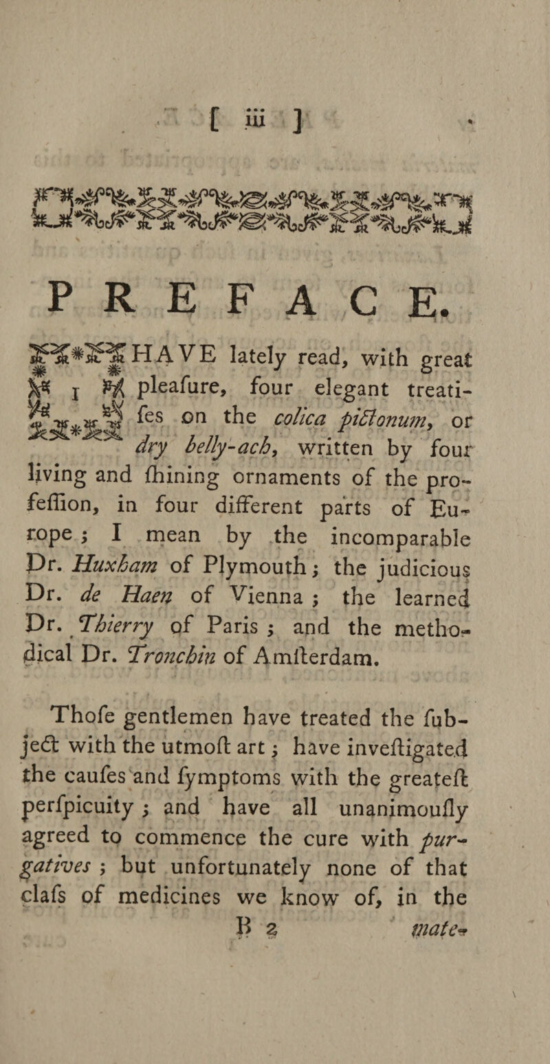 [ Hi ] PREFACE. 2^*3F|l HAVE lately read, with great )& l $j{ pleafure, four elegant treati- ^S °n t^ie co^lca Planum, or dry belly-ach, written by four living and fhining ornaments of the pro- feffion, in four different parts of Eu¬ rope ; I mean by the incomparable Pr. Huxham of Plymouth; the judicious Dr. de Haen of Vienna ; the learned Dr. Thierry of Paris; and the metho¬ dical Dr. Tronchin of Amsterdam. Thofe gentlemen have treated the fub- jedt with the utmoll: art; have inveftigate.d the caufes and fymptoms with the greateft perfpicuity; and have all unanimoufly agreed to commence the cure with pur¬ gatives ; but unfortunately none of that clafs of medicines we know of, in the B a mate*