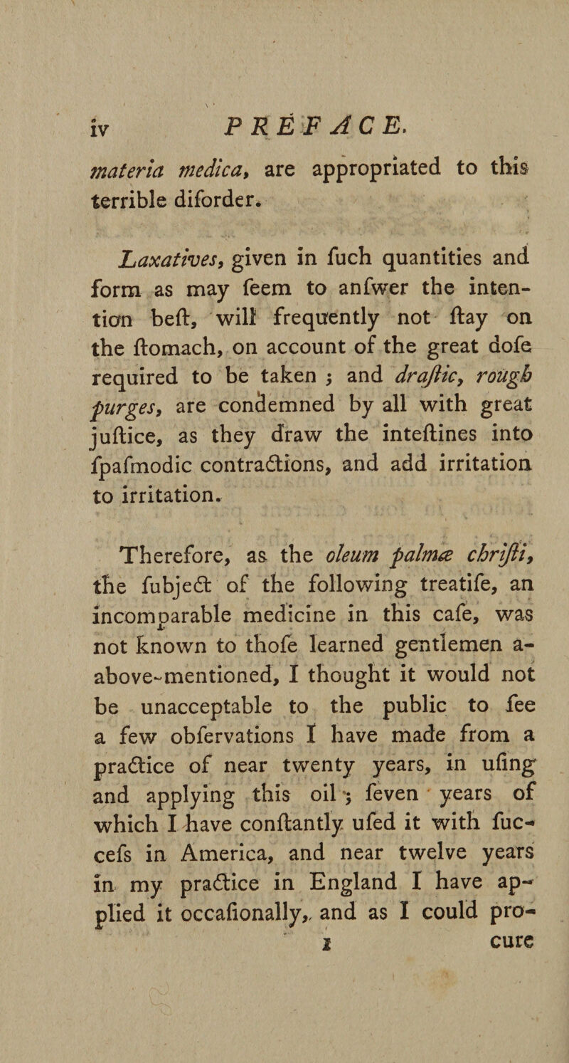 materia medica, are appropriated to this terrible diforder. Laxatives, given in fuch quantities and form as may feem to anfwer the inten¬ tion beft, will frequently not ftay on the ftomach, on account of the great dofe required to be taken j and draftic9 rough purges, are condemned by all with great juftice, as they draw the inteftines into fpafmodic contradions, and add irritation to irritation. Therefore, as the oleum palma chrijli, the fubjed of the following treatife, an incomparable medicine in this cafe, was not known to thofe learned gentlemen a- above-mentioned, I thought it would not be unacceptable to the public to fee a few obfervations 1 have made from a pradice of near twenty years, in ufing and applying this oil feven years of which I have conftantly ufed it with fuc- cefs in America, and near twelve years in. my pradice in England I have ap-* plied it occafionally,, and as I could pro- i cure