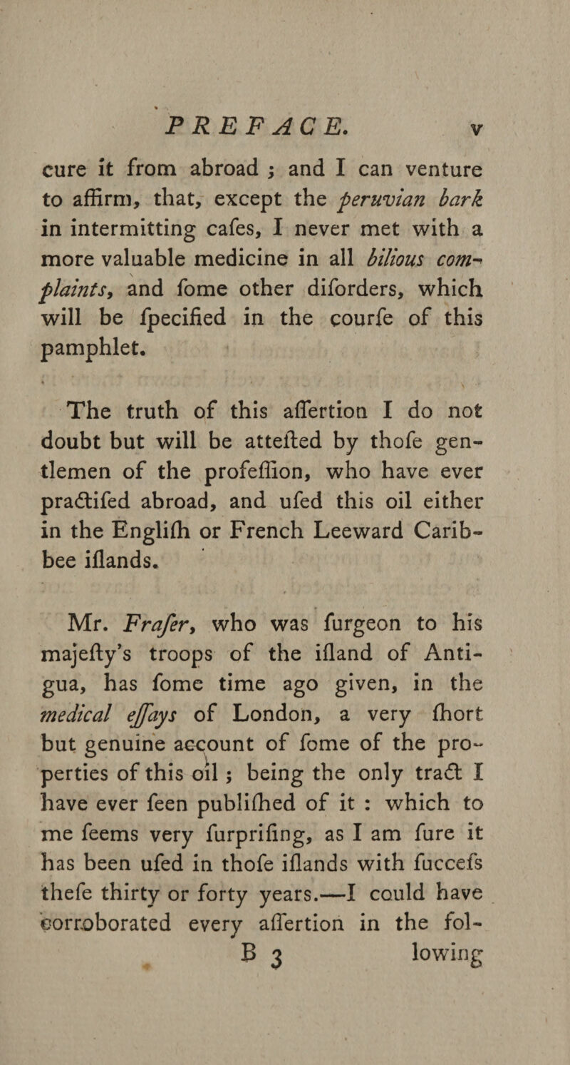 cure it from abroad ; and I can venture to affirm, that, except the peruvian bark in intermitting cafes, I never met with a more valuable medicine in all bilious com- plamtSy and fome other diforders, which will be fpecified in the courfe of this pamphlet, * ‘ V . . The truth of this affertion I do not doubt but will be atteiled by thofe gen¬ tlemen of the profeffion, who have ever pradtifed abroad, and ufed this oil either in the Engliffi or French Leeward Carib- bee iflands. Mr. Frafer, who was furgeon to his majefty’s troops of the ifland of Anti¬ gua, has fome time ago given, in the medical ejfays of London, a very fhort but genuine account of fome of the pro¬ perties of this oil; being the only tradt I have ever feen publiffied of it : which to me feems very furprifing, as I am fure it has been ufed in thofe iflands with fuccefs thefe thirty or forty years.—I could have corroborated every affertion in the fol- B 3 lowing