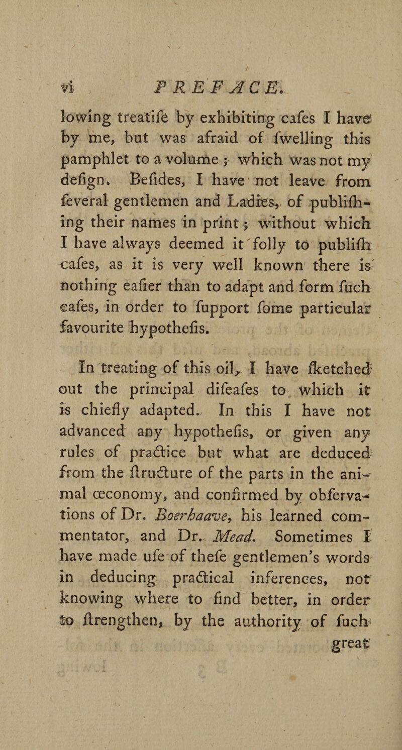 / n PREFACE. lowing treatife by exhibiting cafes I have by me, but was afraid of lwelling this pamphlet to a volume y which was not my defign. Befides, I have1 not leave from feveral gentlemen and Ladies, of publifh- ing their names in print; without which I have always deemed it'folly to publifh cafes, as it is very well known there is nothing eafier than to adapt and form fuch cafes, in order to fupport fome particular favourite hypothelis. In treating of this oil, I have fketched: out the principal difeafes to which it is chiefly adapted. In this I have not advanced any hypothefis, or given any rules of practice but what are deduced from the ftrudture of the parts in the ani¬ mal (economy, and confirmed by obferva^ tions of Dr. Boerhaave, his learned com¬ mentator, and Dr. Mead. Sometimes I have made ule of thefe gentlemen’s words in deducing practical inferences, not knowing where to find better, in order to flrengthen, by the authority of fuch great