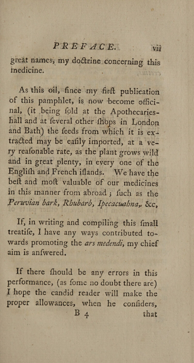 \ PREFACE.L : vii great names, my dodtrine concerning this medicine. As this oil, fince my firft publication of this pamphlet, is now become offici¬ nal, (it being fold at the Apothecari.es- hall and at feveral other fliops in London and Bath) the feeds from which it is ex¬ tracted may be eafily imported, at a ve¬ ry reafonable rate, as the plant grows wild and in great plenty, in every one of the Englifh and French iflands. We have the belt and mod valuable of our medicines in this manner from abroad ; fuch as the Peruvian bark, Rhubarb, Ipecacuahna* &c. If, in writing and compiling this fmall treatife, I have any ways contributed to¬ wards promoting the ars medendiy my chief aim is anfwered. If there fhould be any errors in this performance, (as fome no doubt there are) I hope the candid reader will make the proper allowances, when he conliders,