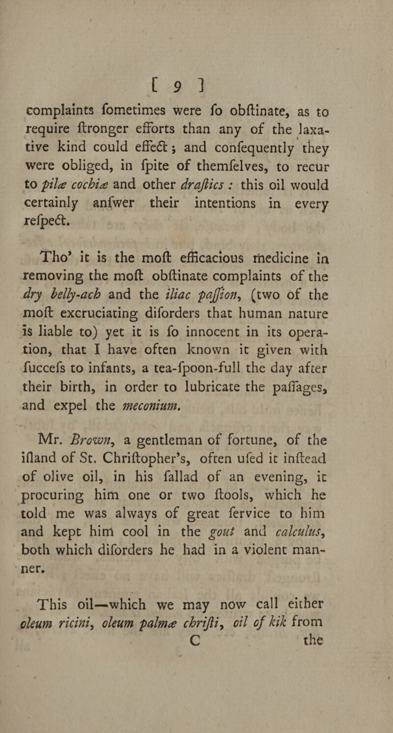 complaints fometimes were fo obftinate, as to require ftronger efforts than any of the laxa¬ tive kind could effed; and confequently they were obliged, in fpite of themfelves, to recur to pil<e cochin and other draftics : this oil would certainly anfwer their intentions in every refped. Tho* it is the moft efficacious medicine in removing the moft obftinate complaints of the dry belly-ach and the iliac pajfion, (two of the moft excruciating diforders that human nature is liable to) yet it is fo innocent in its opera¬ tion, that I have often known it given with fuccefs to infants, a tea-fpoon-full the day after their birth, in order to lubricate the paffages, and expel the meconium. Mr. Brown, a gentleman of fortune, of the iQand of St. Chriftopher’s, often ufed it inftead of olive oil, in his fallad of an evening, it procuring him one or two ftools, which he told me was always of great fervice to him and kept him cool in the gout and calculus, both which diforders he had in a violent man¬ ner. This oil—which we may now call either oleum ricini, oleum palma chrifti, oil of kik from C the