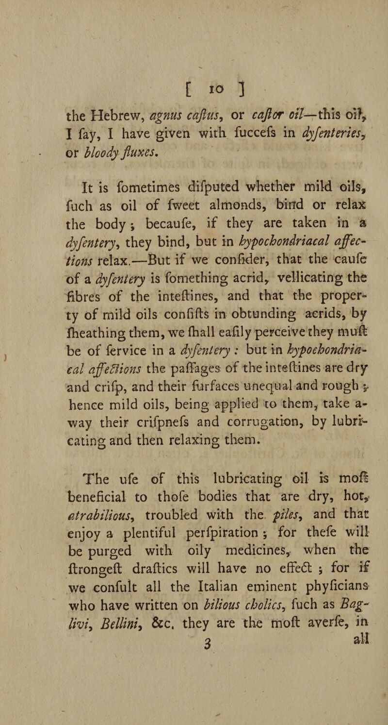 the Hebrew, agnus caftus, or cajior oil—this oil, I fay, I have given with fuccefs in dyfenteries? or bloody fluxes. It is fometimes difputed whether mild oils, fuch as oil of fweet almonds, bind or relax the body; becaufe, if they are taken in a dyfentery, they bind, but in hypochondriacal affec¬ tions relax.—But if we conftder, that the caufe of a dyfentery is fomething acrid,, vellicating the fibres of the inteftines, and that the proper¬ ty of mild oils conftfts in obtunding aerids, by fheathing them, we fhall eafily perceive they ffiui be of fervice in a dyfentery : but in hypochondria¬ cal affeffiions the paffages of the inteftines are dry and crifp, and their fur faces unequal and rough 5. hence mild oils, being applied to them, take a- way their crifpnefs and corrugation, by lubri¬ cating and then relaxing them. The ufe of this lubricating oil is mofi beneficial to thofe bodies that are dry, hot, atrabilious, troubled with the piles 9 and that enjoy a plentiful perfpiration for thefe will be purged with oily medicines, when the ftrongeft draftics will have no effect 5 for if we confult all the Italian eminent phyficians who have written on bilious cholics, fuch as Bag- liviy Bellini, &c. they are the moft averfe, in 2 all