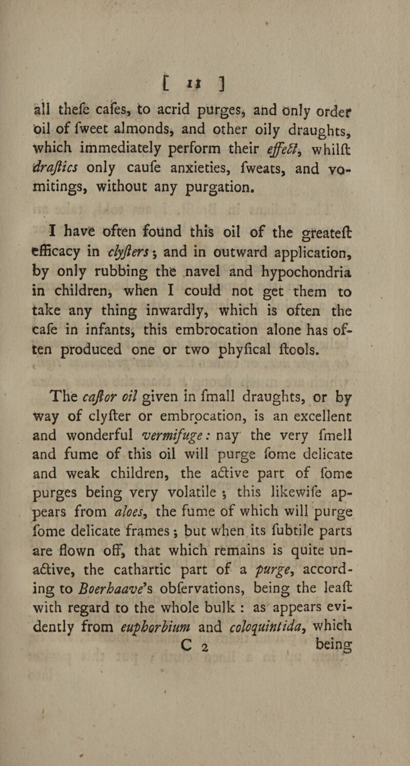 all thefe cafes, to acrid purges* and only order Oil of fweet almonds, and other oily draughts, which immediately perform their effett, whilft draftics only caufe anxieties, fweats, and vo¬ mitings, without any purgation. I have often found this oil of the greateft efficacy in clyjlers\ and in outward application, by only rubbing the navel and hypochondria in children, when I could not get them to take any thing inwardly, which is often the cafe in infants, this embrocation alone has of¬ ten produced one or two phyfical ftools. The cafior oil given in fmall draughts, or by way of clyfter or embrocation, is an excellent and wonderful vermifuge: nay the very fmell and fume of this oil will purge fome delicate and weak children, the active part of fome purges being very volatile •, this likewife ap¬ pears from aloes, the fume of which will purge fome delicate frames •, but when its fubtile parts are flown off7, that which remains is quite un- adtive, the cathartic part of a purge, accord¬ ing to Boerhaave>s obfervations, being the lead with regard to the whole bulk : as appears evi¬ dently from euphorbium and coloquintida, which C 2 being