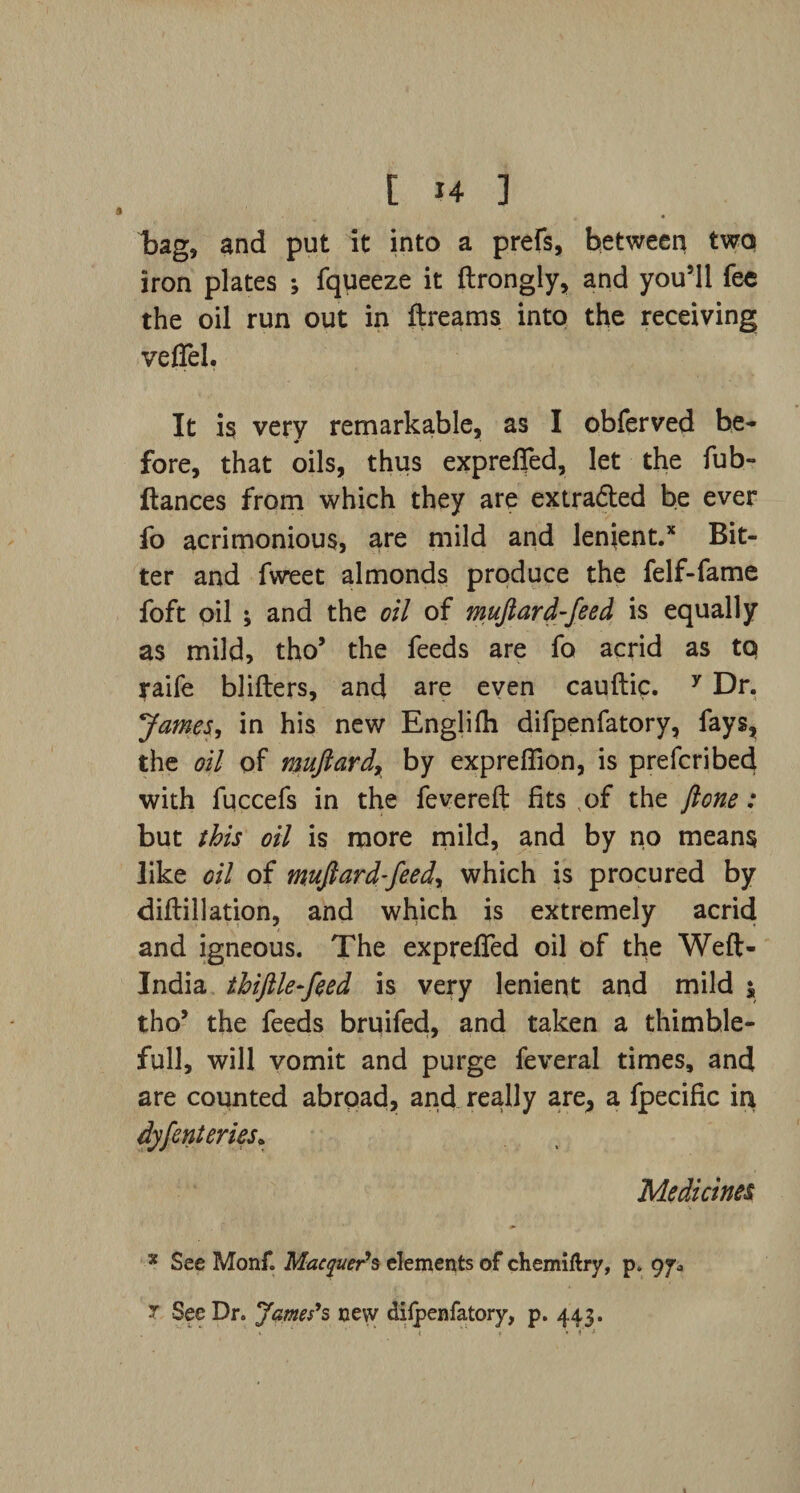 .1 bag, and put it into a prefs, between two iron plates ; fqueeze it ftrongly, and you’ll fe« the oil run out in ftreams into the receiving veflel. It is very remarkable, as I obferved be- fore, that oils, thus exprefied, let the fub- ftances from which they are extradled be ever fo acrimonious, are mild and lenient.* Bit¬ ter and fweet almonds produce the felf-fame foft oil ; and the oil of muftard-feed is equally as mild, tho’ the feeds are fo acrid as to jaife blifters, and are even cauftic. 7 Dr. ]James, in his new Englifii difpenfatory, fays, the oil of wujlard, by exprefiion, is prefcribed with fuccefs in the fevereft fits ,of the ft one: but this oil is more mild, and by no means like oil of muftard-feed, which is procured by diftillation, and which is extremely acrid and igneous. The exprefied oil of the Weft- India thiftlefeed is very lenient and mild y tho’ the feeds bruifed, and taken a thimble- full, will vomit and purge feveral times, and are counted abroad, and really are, a fpecific in dyfenteries* Medicines * See Monf. Macquer's elements of chemiftry, p. 9^ 7 See Dr. James's new dilpenfatory, p. 443.