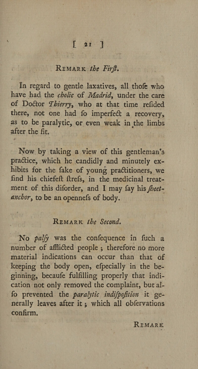 Remark the Firft. 4 . ’ : ' In regard to gentle laxatives, all thofe who have had the cholic of Madrid, under the care of Dodtor Thierry, who at that time refided there, not one had fo imperfedt a recovery, as to be paralytic, or even weak inathe limbs after the fit. Now by taking a view of this gentleman’s pradtice, which he candidly and minutely ex¬ hibits for the fake of young pradlitioners, we find his chiefeft ftrefs, in the medicinal treat¬ ment of this diforder, and I may fay his Jheet- anchor> to be an opennefs of body. Remark the Second. No palfy was the confequence in fuch a number of afflidted people ; therefore no more material indications can occur than that of keeping the body open, efpecially in the be¬ ginning, becaufe fulfilling properly that indi¬ cation not only removed the complaint, but al- fo prevented the paralytic indifpofjtion it ge¬ nerally leaves after it j which all obfervations confirm. Remark