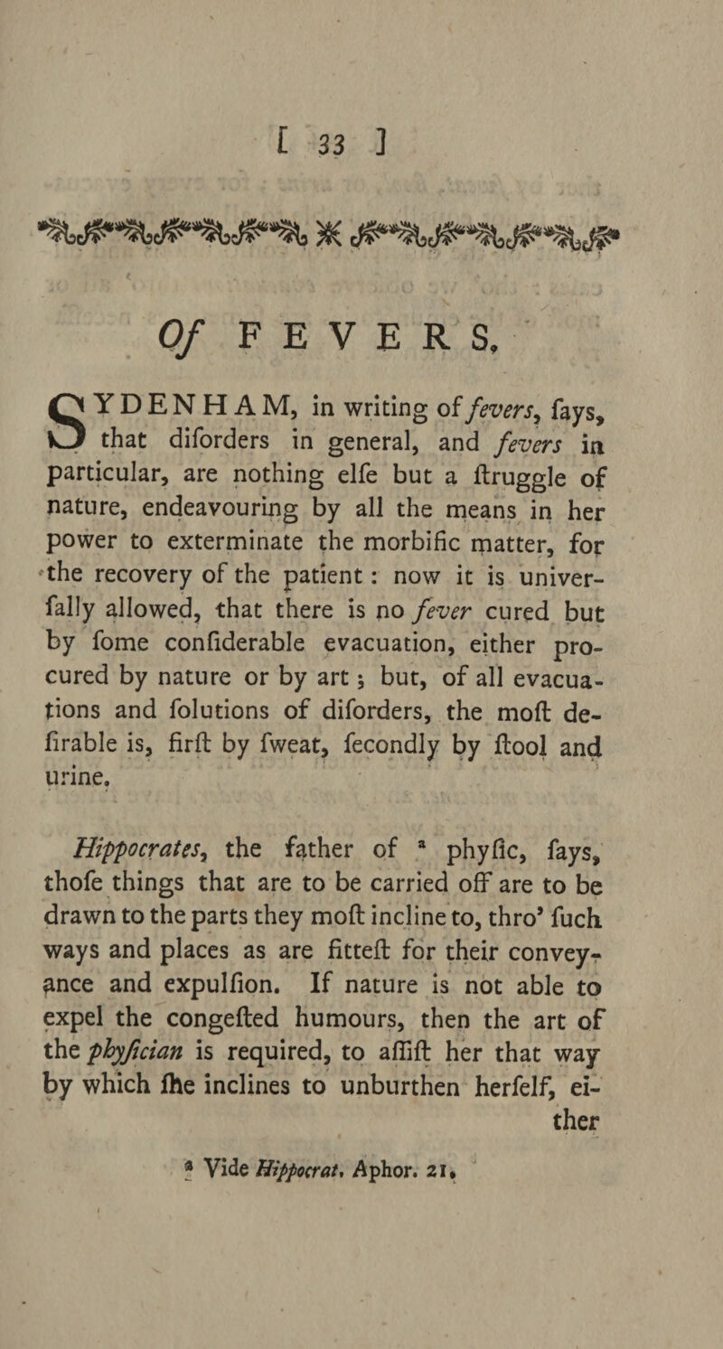 Of FEVERS, SYDENHAM, in writing of fevers, fays, that diforders in general, and fevers in particular, are nothing elfe but a ftruggle of nature, endeavouring by all the means in her power to exterminate the morbific matter, for the recovery of the patient: now it is univer- fally allowed, that there is no fever cured but by fome confiderable evacuation, either pro¬ cured by nature or by art but, of all evacua¬ tions and folutions of diforders, the moft de- firable is, firft by fweat, fecondly by ftool and urine. Hippocrates, the father of a phyfic, fays, thofe things that are to be carried off are to be drawn to the parts they moft incline to, thro’ fuch ways and places as are fitteft for their conveyr ance and expulfion. If nature is not able to expel the congefted humours, then the art of the phyfjcian is required, to affift her that way by which fhe inclines to unburthen herfelf, ei¬ ther f Vide Hippocrat, Aphor. 21*