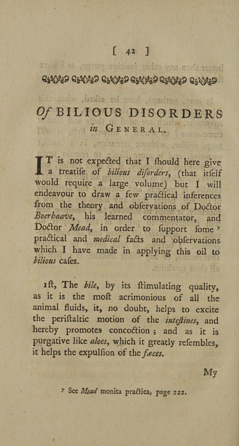 6&W> 6SW> G$mp £ ■ * ' ■ Vi i '> i. 0/BILIOUS DISORDERS ///General. IT is not expend that I fhould here give a treatife of bilious diforders, (that itfelf would require a large volume) but I will endeavour to draw a few practical inferences from the theory and obfervations of Dodtor Boerbaave, his learned commentator, and Dodtor Mead, in order to fupport fome y pradtical and medical fadls and obfervations which I have made in applying this oil to bilious cafes.. ift, The biley by its Simulating quality, as it is the molt acrimonious of all the animal fluids, it, no doubt, helps to excite the periftaltic motion of the intejlines, and hereby promotes concodtion ; and as it is purgative like aloes y which it greatly refembles, it helps the expulfion of the faces. My 7 See Mead monita pra&ica, page 222.