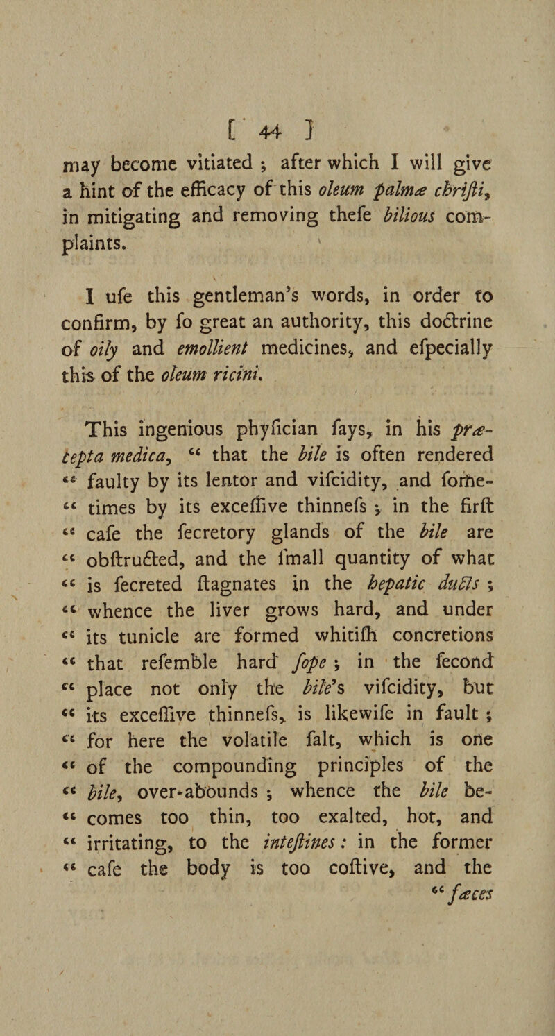 may become vitiated ; after which I will give a hint of the efficacy of this oleum palma eh'rifti, in mitigating and removing thefe bilious com¬ plaints. I ufe this gentleman’s words, in order to confirm, by fo great an authority, this dodtrine of oily and emollient medicines, and efpecially this of the oleum ricini. This ingenious phyfician fays, in his pra- tepta medica, cc that the bile is often rendered ««■ faulty by its lentor and vifcidity, and forfte- “ times by its exceffive thinnefs in the firft « cafe the fecretory glands of the bile are “ obftrudted, and the imall quantity of what « is fecreted ftagnates in the hepatic dutts ; cc whence the liver grows hard, and under «c its tunicle are formed whitifh concretions “ that refemble hard fope \ in the fecond « place not only the bile’s vifcidity, but <c its exceffive thinnefs, is likewife in fault ; « for here the volatile fait, which is one “ of the compounding principles of the « bile, over-abounds *, whence the bile be- « comes too thin, too exalted, hot, and “ irritating, to the inteftines: in the former «« cafe the body is too coftive, and the 66faces /