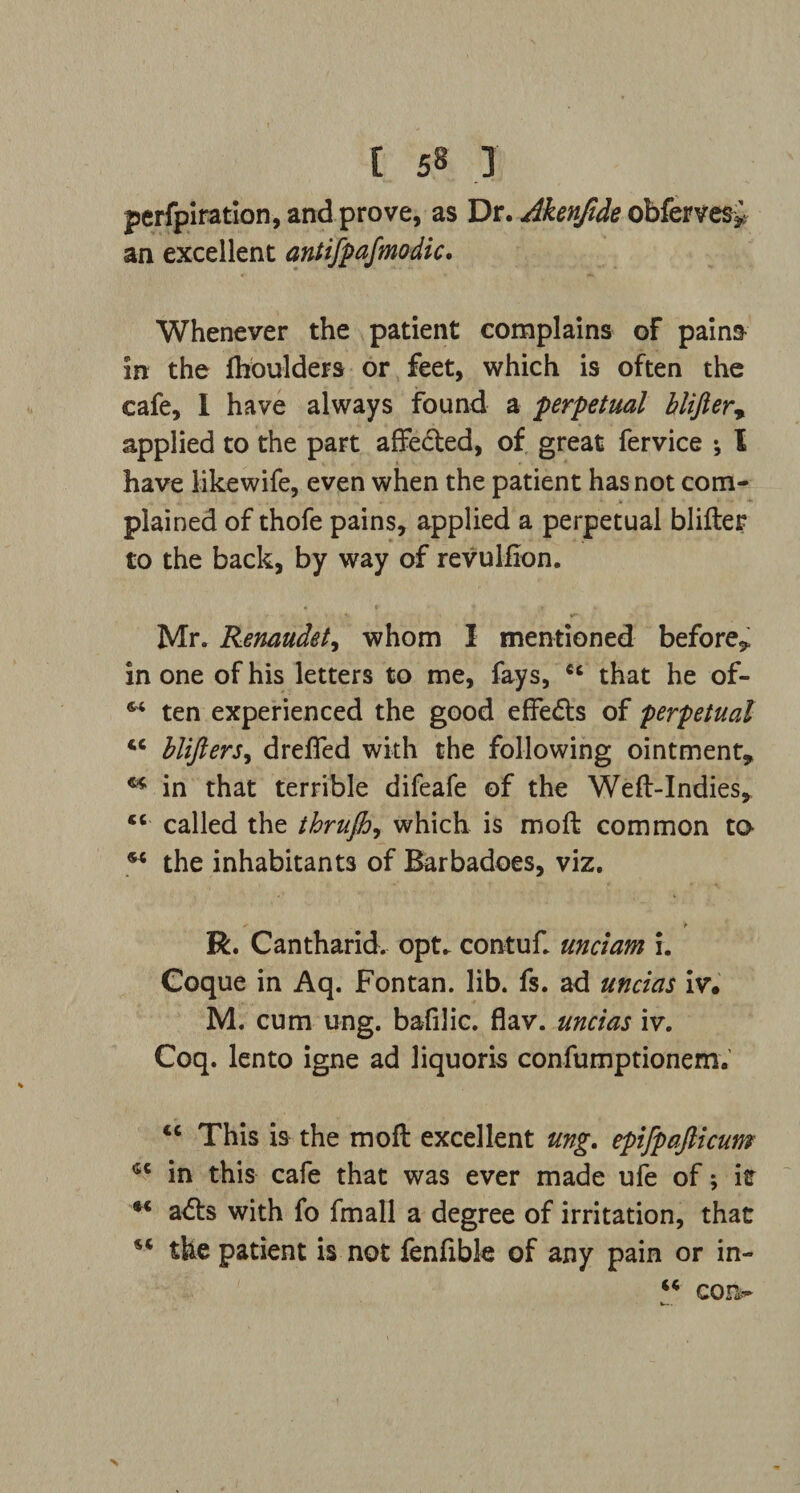 perfpiration, and prove, as Dr. Akenfide obferves* an excellent antifpafmodic. Whenever the patient complains of pains in the fboulders or feet, which is often the cafe, I have always found a perpetual blifier, applied to the part affected, of great fervice ; l have likewife, even when the patient has not com- . plained of thofe pains, applied a perpetual blifter to the back, by way of revulfion. Mr. Renaudet, whom I mentioned before* in one of his letters to me, fays, cc that he of- ** ten experienced the good effe&s of perpetual <c blifters, dreffed with the following ointment, ** in that terrible difeafe of the Weft-Indies, cc called the thrufh, which is moft common to M the inhabitants of Barbadoes, viz. R. Cantharid. opt., contuf. undam i. Coque in Aq. Fontan. lib. fs. ad undas iv* M. cum ung. bafilic. flav. undas iv. Coq. lento igne ad liquoris confumptionem. “ This is the moft excellent ung. epifpafticum in this cafe that was ever made ufe of; it tc adts with fo fmall a degree of irritation, that the patient is not fenfible of any pain or in- “ con-