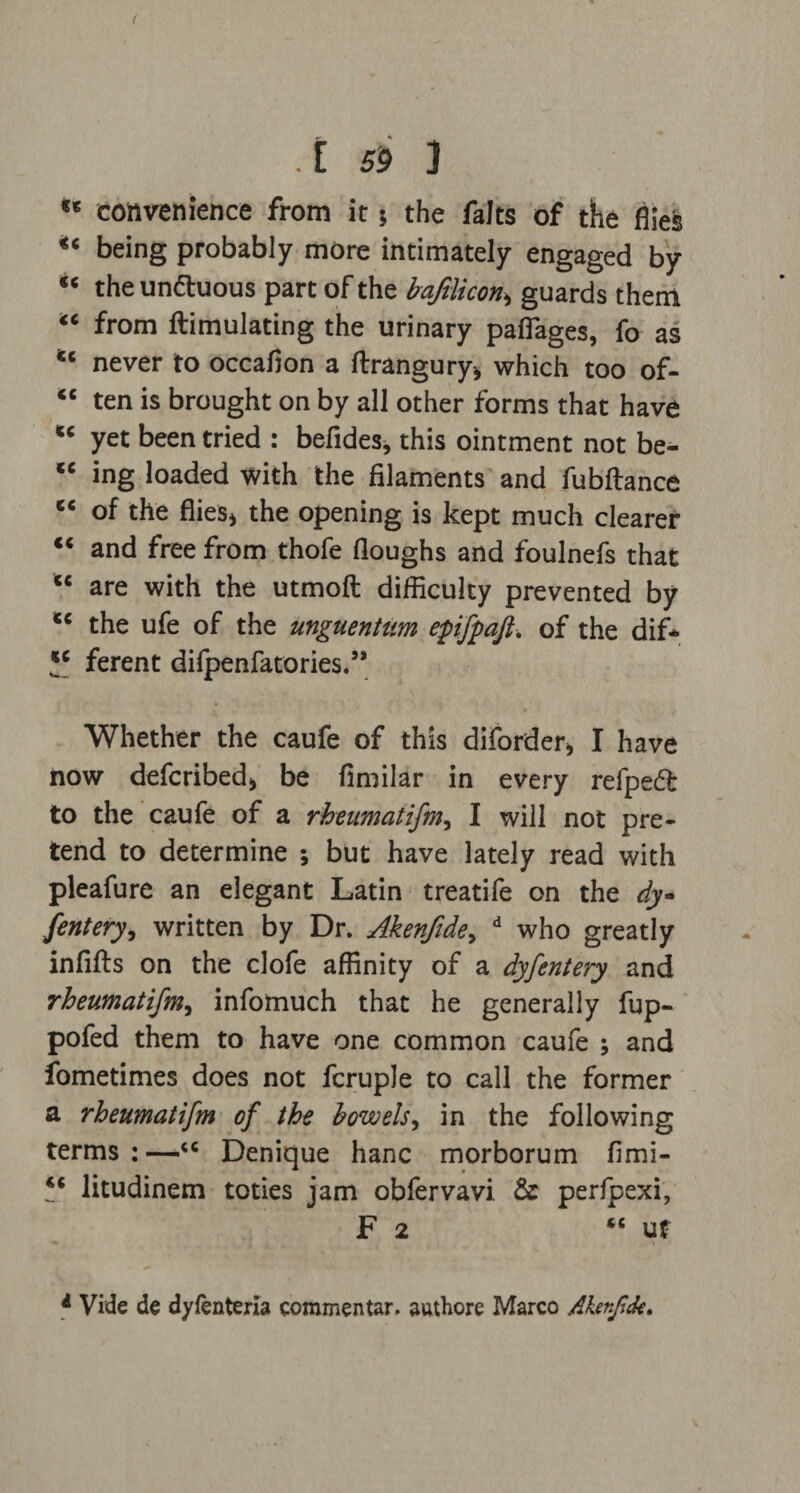 ( .[ S'9 ] u convenience from it * the falts of the fiiefe u being probably more intimately engaged by €t theunttuous part of the bafilicon,> guards them “ from ftimulating the urinary paflages, fo as <c never to occafion a llrangury* which too of- <c ten is brought on by all other forms that have w yet been tried : befides, this ointment not be- cc ing loaded with the filaments and fubftance e< of the flies* the opening is kept much clearer “ and free from thofe Houghs and foulnefs that cc are with the utmoft difficulty prevented by cc the ufe of the unguentum epifpaft. of the dif* ferent difpenfatories.3’ Whether the caufe of this diforder* I have now defcribed* be fimilar in every refpedl to the caufe of a rheumatifm, I will not pre¬ tend to determine ; but have lately read with pleafure an elegant Latin treatife on the dy fentery, written by Dr. Akenfide, d who greatly infills on the clofe affinity of a dyfentery and rheumatifm, infomuch that he generally fup- pofed them to have one common caufe ; and fometimes does not fcruple to call the former a rheumatifm of the bowels, in the following terms:—“ Denique hanc morborum fimi- ** litudinem toties jam obfervavi & perfpexi, F 2 “ u t •* 1 4 » a Vide de dyfenteria commentar. authore Marco Afonfuk.