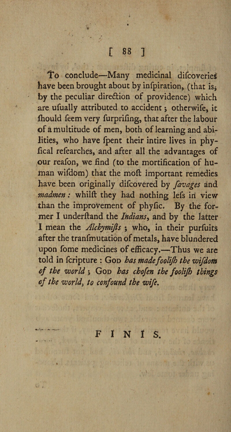 To conclude—Many medicinal difcoverieg have been brought about by infpiration, (that is* by the peculiar dire&ion of providence) which are ufually attributed to accident j otherwife, it fhould feem very furprifing, that after the labour of & multitude of men, both of learning and abi¬ lities, who have fpent their intire lives in phy- fical refearches, and after all the advantages of our reafon, we find (to the mortification of hu¬ man wifdom) that the mod important remedies have been originally difcovered by favages and madmen: whilft they had nothing lefs irl view than the improvement of phyfic. By the for¬ mer I underftand the Indians, and by the latter I mean the Alcbymijis ; who, in their purfuits after the tranfmutation of metals, have blundered upon fome medicines of efficacy.—Thus we are told in fcripture : God has madefoolijh the wifdorii of the world ; God has chofen the foolijh things of the world, to confound the wife. FINIS.