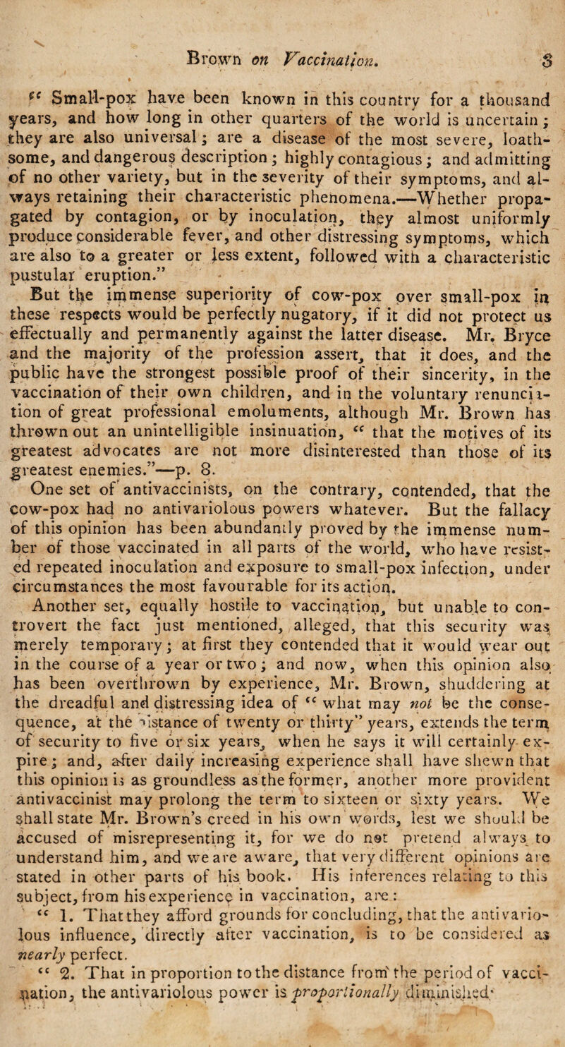 Small-pox have been known in this country for a thousand years, and how long in other quarters of the world is uncertain; they are also universal; are a disease of the most severe, loath¬ some, and dangerous description ; highly contagious; and admitting of no other variety, but in the severity of their symptoms, and al¬ ways retaining their characteristic phenomena.—Whether propa¬ gated by contagion, or by inoculation, they almost uniformly produce considerable fever, and other distressing symptoms, which are also to a greater or Jess extent, followed with a characteristic pustular eruption.” But the immense superiority of cow-pox over small-pox these respects would be perfectly nugatory, if it did not protect us effectually and permanently against the latter disease. Mr. Bryce and the majority of the profession assert, that it does, and the public have the strongest possible proof of their sincerity, in the vaccination of their own children, and in the voluntary renuncii- tion of great professional emoluments, although Mr. Brown has thrown out an unintelligible insinuation, “ that the motives of its greatest advocates are not more disinterested than those of its greatest enemies.”—p. 8. One set of antivaccinists, on the contrary, contended, that the cow-pox had no antivariolous powers whatever. But the fallacy of this opinion has been abundantly proved by the immense num¬ ber of those vaccinated in all parts of the world, who have resist¬ ed repeated inoculation and exposure to small-pox infection, under circumstances the most favourable for its action. Another set, equally hostile to vaccination, but unable to con¬ trovert the fact just mentioned, alleged, that this security was merely temporary; at first they contended that it would wear out in the course of a year or two; and now, when this opinion also has been overthrown by experience, Mr. Brown, shuddering at the dreadful and distressing idea of <c what may not be the conse¬ quence, at the distance of twenty or thirty” years, extends the term of security to live or six years, when he says it will certainly ex¬ pire; and, after daily increasing experience shall have shewn that this opinion is as groundless as the former, another more provident antivaccinist may prolong the term to sixteen or sixty years. We shall state Mr. Brown’s creed in his own words, lest we should be accused of misrepresenting it, for we do not pretend always to understand him, and we are aware, that very different opinions are stated in other parts of his book. His inferences relating to this subject, from his experience in vaccination, are : cc 1. That they afford grounds for concluding, that the antivario¬ lous influence, directly after vaccination, is to be considered as nearly perfect. <c 2. That in proportion to the distance from'the period of vacci¬ nation, the antivariolous power is proportionally diminished;