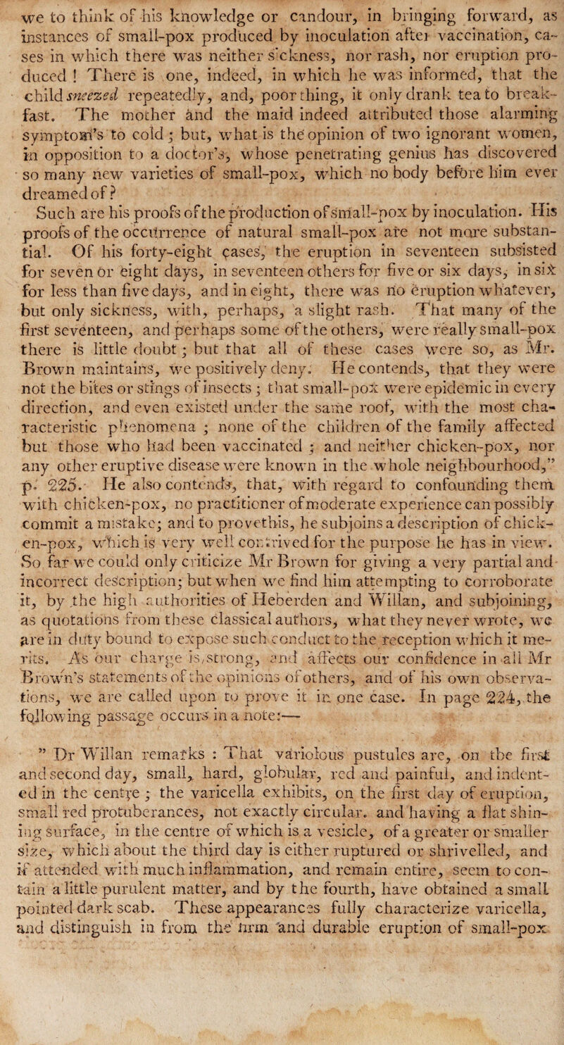 instances of smail-pox produced by inoculation after vaccination, ca¬ ses in which there was neither sickness, nor rash, nor eruption pro¬ duced ! There is one, indeed, in which he was informed, that the child sneized repeatedly, and, poor thing, it only drank tea to break¬ fast. The mother and the maid indeed attributed those alarming symptoarfs to cold; but, what is the opinion of two ignorant women, in opposition to a doctor’s, whose penetrating genius has discovered so many new varieties of small-pox, which no body before him ever dreamed of ? Such are his proofs of the production of small-pox by inoculation. His proofs of the occurrence of natural small-pox are not mare substan¬ tial. Of his forty-eight cases, the eruption in seventeen subsisted for seven or eight days, in seventeen others for five or six days, ins it for less than five days, and in eight, there was no eruption whatever, but only sickness, with, perhaps, a slight rash. That many of the first seventeen, and perhaps some of the others, were really small-pox there is little doubt; but that all of these cases were so, as Mr. Brown maintains, we positively deny. He contends, that they were not the bites or stings of insects; that small-pox were epidemic in every direction, and even existed under the same root, with the most cha¬ racteristic phenomena ; none of the children of the family affected but those who had been vaccinated • and neither chicken-pox, nor any other eruptive disease were known in the whole neighbourhood,” p.. 225. He also contends, that, with regard to confounding then! with chicken-pox, no practitioner of moderate experience can possibly commit a mistake; and to provethis, he subjoins a description of chick¬ en-pox, which is very well contrived for the purpose he has in view. So far we could only criticize Mr Brown for giving a very partial and incorrect description; but when we find him attempting to corroborate it, by the high authorities of Heberden and Willan, and subjoining, as quotations from these classical authors, what they never wrote, we are in duty bound to expose such conduct to the reception which it me¬ rits. As our charge iS/Strong, and affects our confidence in all Mr Brown’s statements of the opinions of others, and of his own observa¬ tions, we are called upon to prove it in one case. In page 224, the fallowing passage occurs in a note:— ” Dr Willan rematks : That variolous pustules are, on tbe first and second day, small,, hard, globular, red and painful, and indent¬ ed in the centre ; the varicella exhibits, on the first day of eruption, small red protuberances, not exactly circular, and having a flat shin¬ ing surface, in the centre of which is a vesicle, of a greater or smaller size, which about the third day is either ruptured or shrivelled, and if attended with much inflammation, and remain entire, seem to con¬ tain a little purulent matter, and by the fourth, have obtained a small pointed dark scab. These appearances fully characterize varicella, and distinguish in. from the man and durable eruption of small-pox.