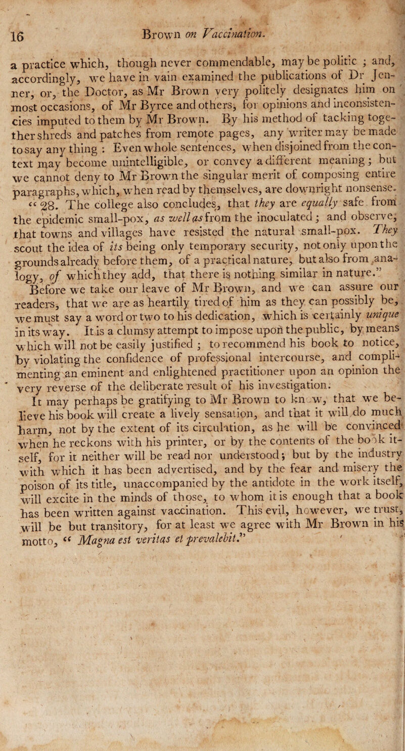 a practice which, though never commendable, may be politic ; and, accordingly, we have in vain examined the publications of Dr Jcn- ner, or, the Doctor, as Mr Brown very politely designates him on ' most occasions, of Mr Byrce and others; for opinions and inconsisten¬ cies imputed to them by Mr Brown. By his method ol tacking toge¬ ther shreds and patches from remote pages, any writer may be made to say any thing : Even whole sentences, wThen disjoined from the con¬ text may become unintelligible, or convey a different meaning; but we cannot deny to Mr Browm the singular merit of composing entire paragraphs, which, wffen read by themselves, are downright nonsense., <c<28. The college also concludes, that they are equally safe from the epidemic small-pox, as zuellasfrom the inoculated; and observe, that towns and villages have resisted the natural small-pox. They scout the idea of its being only temporary security, not only upon the grounds already before them, of a practical nature, but also from ana- l°gy3 of which they add, that there is nothing similar in nature.” Before we take our leave of Mr Brown, and wre can assure our readers, that w7e are as heartily tired of him as they can possibly be, we must say a wrord or two to his dedication, which is certainly unique in its way. It is a clumsy attempt to impose upon the public, by means which will not be easily justified ; to recommend his book to notice, by violating the confidence of professional intercourse, and^ compli¬ menting an eminent and enlightened practitioner upon an opinion the ‘ very reverse of the deliberate result of his investigation. It may perhaps be gratifying to Mr Brown to know,- that we be¬ lieve his book will create a lively sensation, and that it will do much barm, not by the extent of its circulation, as he will be convinced when he reckons with his printer, or by the contents of the book it¬ self, for it neither will be read nor understood; but by the industry with which it has been advertised, and by the fear and misery the poison of its title, unaccompanied by the antidote in the work itself, will excite in the minds of those, to whom it is enough that a book has been written against vaccination. This evil, however, we trust, will be but transitory, for at least vee agree with Mr Browm in his motto, “ Ma°na est veritas et prevalcMt,