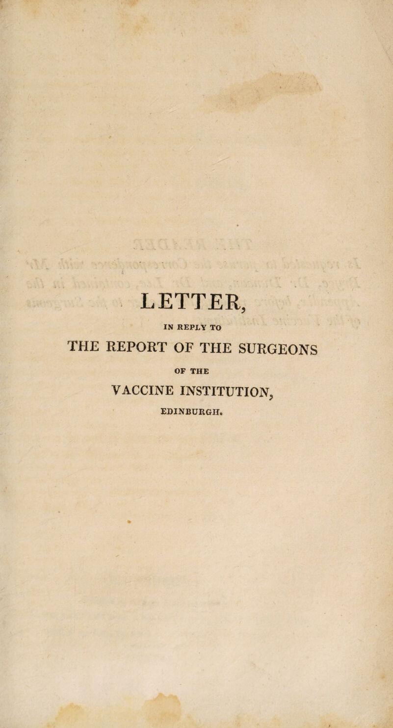 LETTER, IN REPLY TO THE REPORT OF THE SURGEONS OF THE VACCINE INSTITUTION, EDINBURGH.