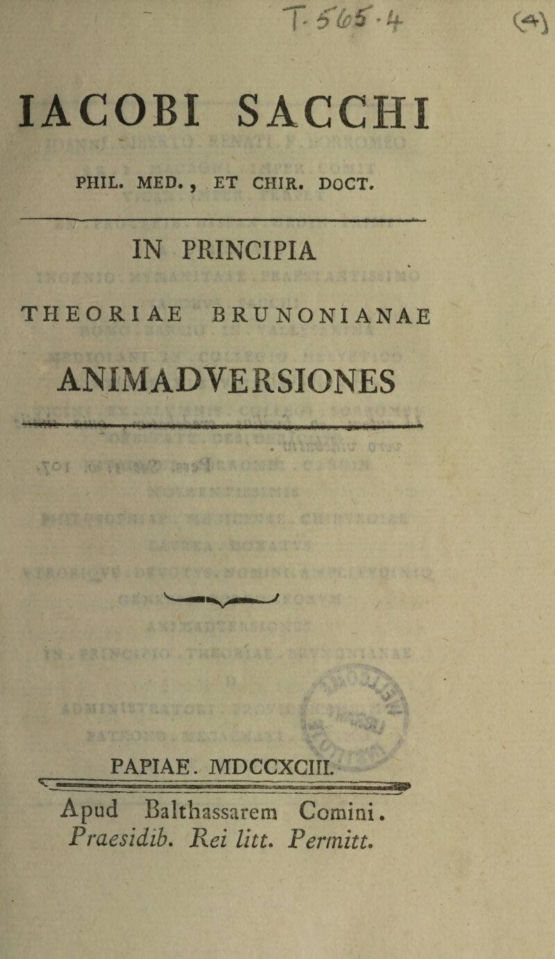 IACOBI SACCHI PHIL. MED. , ET CHIR. DOCT. •--—--—- ■■■ ... -.. ■ .. IN PRINCIPIA THEORIAE BRUNONIANAE ANIMADVERSIONES V i PAPIAE. MDCCXCIII. Apud Balthassarem Cornini. Praesidib. Rei litt. Permitt.