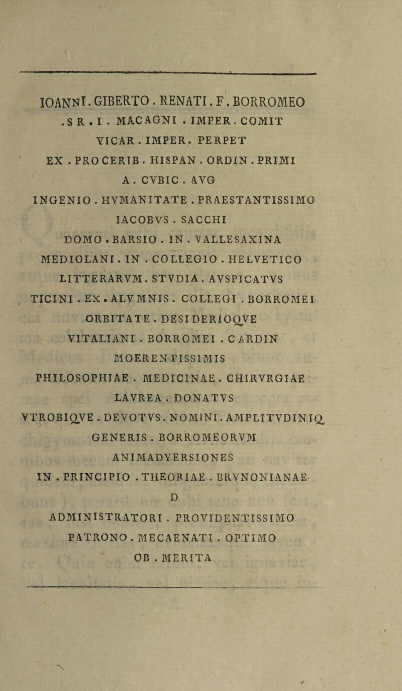 IOANNl. GIBERTO . RENATI. F. BORROMEO .S R . I • MACAGNI . IMFER.COMIT YICAR.IMPER . PERPET EX . PROCERIB . HISPAN . ORDIN . PRIMI A. CYBIC . AYG INGENIO . HVMAN1TATE . PRAESTANTISSIMO IACOBVS.SACCHI DOMO . BARSIO . IN . Y ALLESAXINA MEDIOLANI . IN . COLLEGIO . HELVETICO LITTERARVM. STVDIA. AVSP1CATVS TICINI . EX . ALVMNIS . COLLEGI . BORROMEI ORBITATE . DESI DERIOQVE VI TALI ANI . BORROMEI . CARDIN MOERENPISSIMIS PHILOSOPHIAE. MEDICINAE. CHIRVRGIAE LAVREA.DONATVS VTROBIOVE . DEVOTVS. NOMINI. AMPLITVDINIQ, GENERIS . BORROMEORVM ANIMADYERSIONES IN . PRINCIPIO .THEORIAE . BRVNONIANAE D ADMINISTRATORI . PROVIDENTISSIMO PATRONO . MECAENATI . OPTIMO OB . MERITA