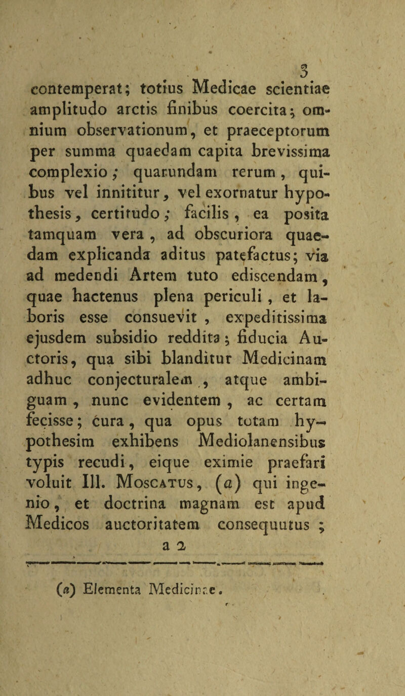 contemperat; totius Medicae scientiae amplitudo arctis finibus coercita; om¬ nium observationum, et praeceptorum per summa quaedam capita brevissima complexio; quar.undam rerum, qui¬ bus vel innititur, vel exornatur hypo- thesis, certitudo; facilis, ea posita tamquam vera , ad obscuriora quae¬ dam explicanda aditus patefactus; via ad medendi Artem tuto ediscendam, quae hactenus plena periculi , et la¬ boris esse consuevit , expeditissima ejusdem subsidio reddita; fiducia Au¬ ctoris, qua sibi blanditur Medicinam adhuc conjecturalem , atque ambi¬ guam , nunc evidentem , ac certam fecisse; cura, qua opus totam hy- pothesim exhibens Mediolanensibus typis recudi, eique eximie praefari voluit 111. Moscatus, (a) qui inge¬ nio , et doctrina magnam est apud Medicos auctoritatem consequutus ; a 2 (a) Elementa Medicirr.e.