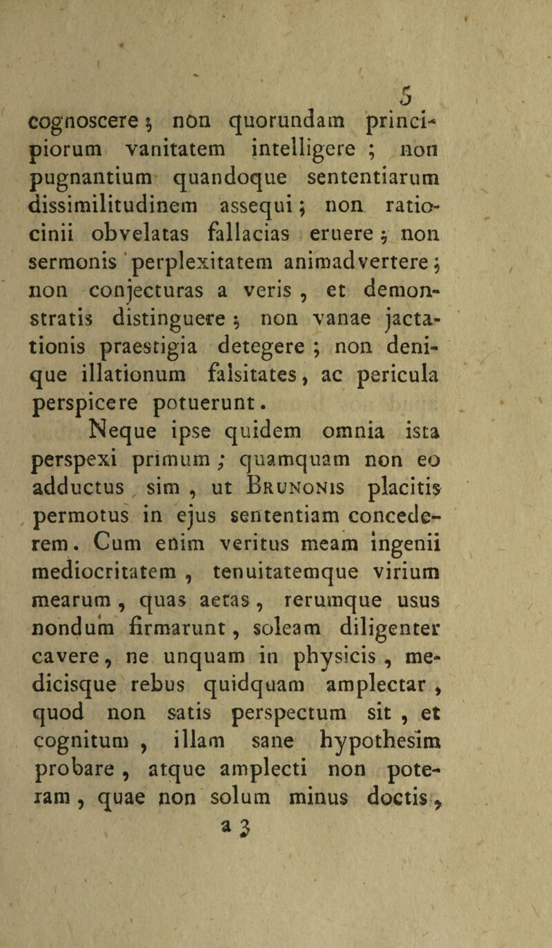 cognoscere $ non quorundam princi¬ piorum vanitatem intelligere ; non pugnantium quandoque sententiarum dissimilitudinem assequi; non ratio¬ cinii obvelatas fallacias eruere $ non sermonis perplexitatem animadvertere 5 non conjecturas a veris , et demon-* stratis distinguere $ non vanae jacta¬ tionis praestigia detegere ; non deni¬ que illationum faisitates, ac pericula perspicere potuerunt. Neque ipse quidem omnia ista perspexi primum ; quamquam non eo adductus sim , ut Brunonis placitis permotus in ejus sententiam concede¬ rem. Cum enim veritus meam ingenii mediocritatem , tenuitatemque virium mearum , quas aetas, rerumque usus nondum firmarunt, soleam diligenter cavere, ne unquam in physicis , me¬ dicisque rebus quidquam amplectar , quod non satis perspectum sit , et cognitum , illam sane hypothesitn probare, atque amplecti non pote¬ ram , quae non solum minus doctis *