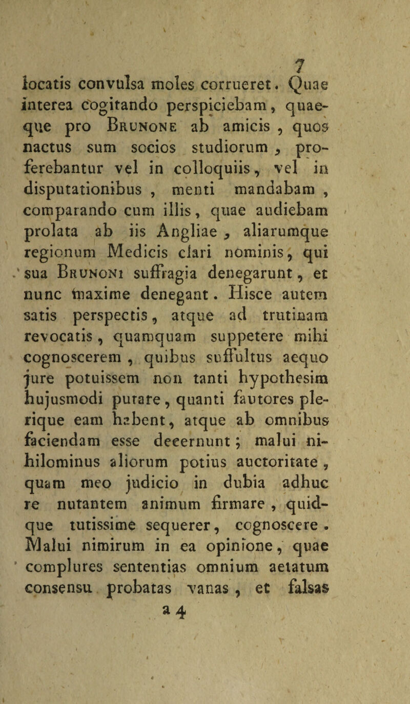 V . ■ : ' ? locatis convulsa moles corrueret. Quae interea cogitando perspiciebam, quae¬ que pro Brunone ab amicis , quos nactus sum socios studiorum pro¬ ferebantur vel in colloquiis, vel in disputationibus , menti mandabam , comparando cum illis, quae audiebam prolata ab iis Angliae aliarumque regionum Medicis clari nominis, qui $ua Brunoni suffragia denegarunt, et nunc tnaxime denegant. Hisce autem satis perspectis, atque ad trutinam revocatis , quamquam suppetere mihi cognoscerem , quibus suffultus aequo jure potuissem non tanti hypcthesim hujusmodi putare, quanti fautores ple- rique eam habent, atque ab omnibus faciendam esse decernunt; malui ni¬ hilominus aliorum potius auctoritate , quam meo judicio in dubia adhuc re nutantem animum firmare , quid¬ que tutissime sequerer, cognoscere. Malui nimirum in ea opinione, quae complures sententias omnium aetatum consensu probatas vanas , et falsas a 4 i