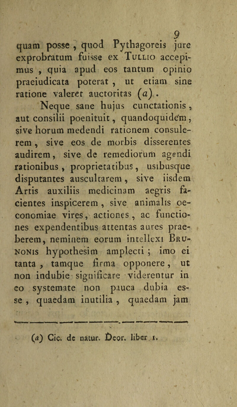 quam posse , quod Pythagoreis jure exprobratum fuisse ex Tullio accepi¬ mus , quia apud eos tantum opinio praeiudicata poterat , ut etiam sine ratione valerer auctoritas (a) . Neque sane hujus cunctationis , aut consilii poenituit, quandoquidefm , sive horum medendi rationem consule¬ rem , sive eos de morbis disserentes audirem, sive de remediorum agendi rationibus, proprietatibus, usibusque disputantes auscultarem, sive iisdem Artis auxiliis medicinam aegris fa¬ cientes inspicerem , sive animalis oe¬ conomiae vires, actiones, ac functio¬ nes expendentibus attentas aures prae¬ berem, neminem eorum intellexi Bru- konis hypothesim amplecti ; imo ei tanta , tamque firma opponere, ut non indubie significare viderentur in eo systemate non pauca dubia es¬ se , quaedam inutilia , quaedam jam (a) Cic* de natur. f)eor. liber, i*