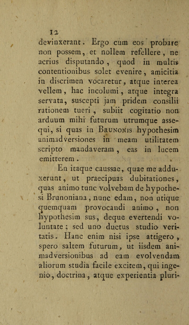 devinxerant. Ergo cum eos probare non possem, et nollem refellere, ne acrius disputando , quod in multi» contentionibus solet evenire , amicitia in discrimen vocaretur, atque interea vellem , hac incolumi, atque integra servata, suscepti jam pridem consilii rationem tueri , subiit cogitatio non arduum mihi futurum utrumque asse¬ qui, si quas in Brunonjs hypothesim animadversiones in 'meam utilitatem scripto mandaveram , eas in lucem emitterem. X'- En itaque caussae, quae me addu¬ xerunt, ut praecipuas dubitationes, quas animo tunc volvebam de hypothe- si Brunoniana, nunc edam, non utique quemquam provocandi animo , non hypothesim sus, deque evertendi vo¬ luntate ; sed uao ductus studio veri¬ tatis. Hanc enim nisi ipse attigero , spero saltem futurum, ut iisdem ani¬ madversionibus ad eam evolvendam aliorum studia facile excitem, qui inge¬ nio, doctrina, atque experientia pluri-