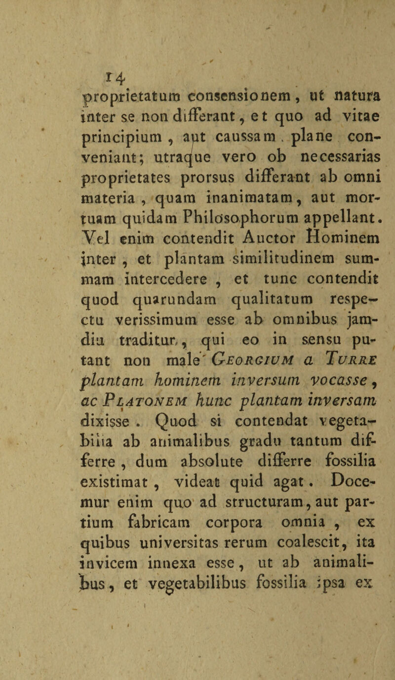 proprietatum consensionem, ut natura inter se non differant, et quo ad vitae principium , aut caussam . plane con¬ veniant; utraque vero ob necessarias proprietates prorsus differant ab omni materia, quam inanimatam, aut mor¬ tuam quidam Philosophorum appellant• Vel enim contendit Auctor Hominem inter , et plantam similitudinem sum¬ mam intercedere , et tunc contendit quod quarundam qualitatum respe¬ ctu verissimum esse ab omnibus jam- diu traditur,, qui eo in sensu pu¬ tant non male' Georgium a Turre plantam hominem inversum vocasse, ac Platonem hunc plantam inversam dixisse . Quod si contendat vegeta¬ bilia ab animalibus gradu tantum dif¬ ferre , dum absolute differre fossilia existimat , videar quid agat • Doce¬ mur enim quo ad structuram, aut par¬ tium fabricam corpora omnia , ex quibus universitas rerum coalescit, ita invicem innexa esse, ut ab animali- Ibus, et vegetabilibus fossilia ipsa ex t