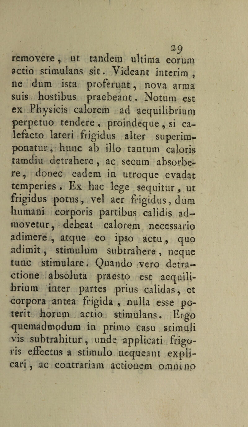 2 9 removere, ut tandem ultima eorum actio stimulans sit. Videant interim , ne dum ista proferunt, nova arma suis hostibus praebeant. Notum est ex Physicis calorem ad aequilibrium perpetuo tendere , proindeque , si ca¬ lefacto lateri frigidus alter superim¬ ponatur, hunc ab illo tantum caloris tamdiu detrahere, ac secum absorbe¬ re, donec eadem in utroque evadat temperies . Ex hac lege sequitur, ut frigidus potus, vel aer frigidus, dum humani corporis partibus calidis ad¬ movetur, debeat calorem necessario adimere , atque eo ipso actu, quo adimit, stimulum subtrahere, neque tunc stimulare. Quando vero detra¬ ctione absoluta praesto est aequili¬ brium inter partes prius calidas, et corpora antea frigida , nulla esse po¬ terit horum actio stimulans. Ergo quemadmodum in primo casu stimuli vis subtrahitur , unde applicati frigo¬ ris eftectus a stimulo nequeant expli¬ cari, ac contrariam actionem omnino