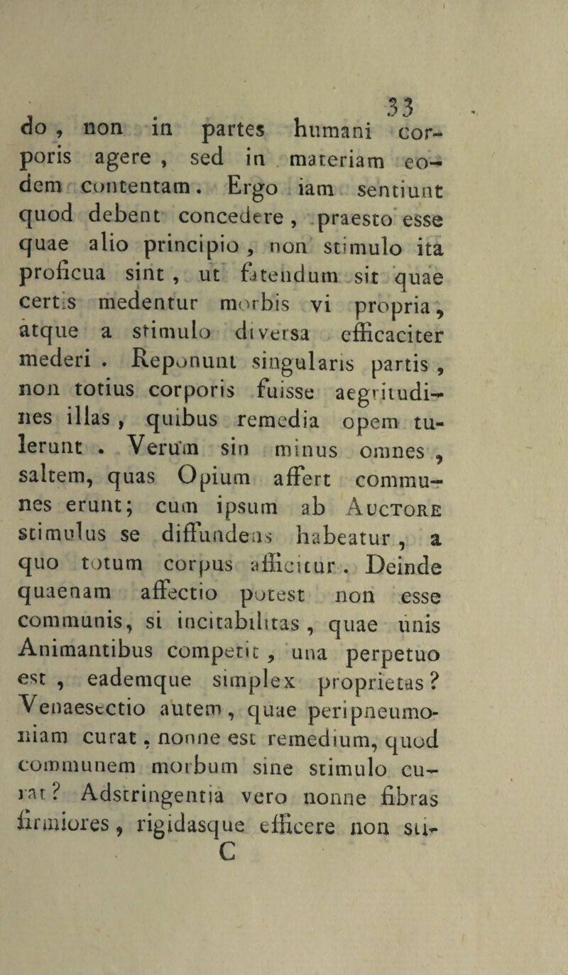 I do , non in partes humani cor¬ poris agere , sed in . materiam eo¬ dem contentam. Ergo iam sentiunt quod debent concedere , praesto esse quae alio principio, non stimulo ita proficua sint , ut fatendum sit quae certs medentur morbis vi propria, atque a stimulo diversa efficaciter mederi . Reponunt singularis partis , non totius corporis fuisse aegritudi¬ nes illas , quibus remedia opem tu¬ lerunt . Verum sin minus omnes , saltem, quas Opium affert commu¬ nes erunt; cum ipsum ab Auctore stimulus se diffundens habeatur , a quo totum corpus afficitur . Deinde quaenam affectio potest non esse communis, si incitabilttas, quae unis Animantibus competit , una perpetuo est, eademque simplex proprietas? Venaesectio autem, quae peri pneumo¬ niam curat, nonne est remedium, quod communem morbum sine stimulo cu¬ rat? Adstringentia vero nonne fibras firmiores, rigidasque efficere non su- C